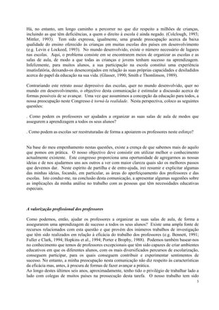 Há, no entanto, um longo caminho a percorrer no que diz respeito a milhões de crianças,
incluindo as que têm deficiências, a quem o direito à escola é ainda negado. (Colclough, 1993;
Mittler, 1993). Tem sido expressa, igualmente, uma grande preocupação acerca da baixa
qualidade do ensino oferecido às crianças em muitas escolas dos países em desenvolvimento
(e.g. Levin e Lockeed, 1993). No mundo desenvolvido, existe o número necessário de lugares
nas escolas. Aqui, o problema consiste em se encontrarem meios de organizar as escolas e as
salas de aula, de modo a que todas as crianças e jovens tenham sucesso na aprendizagem.
Infelizmente, para muitos alunos, a sua participação na escola constitui uma experiência
insatisfatória, deixando-os desencorajados em relação às suas próprias capacidades e desiludidos
acerca do papel da educação na sua vida. (Glasser, 1990; Smith e Thomlinson, 1989).

Contrariando este retrato assaz depressivo das escolas, quer no mundo desenvolvido, quer no
mundo em desenvolvimento, o objectivo desta comunicação é estimular a discussão acerca de
formas possíveis de se avançar. Uma vez que assumimos a concepção da educação para todos, a
nossa preocupação neste Congresso é torná-la realidade. Nesta perspectiva, coloco as seguintes
questões:

. Como podem os professores ser ajudados a organizar as suas salas de aula de modos que
assegurem a aprendizagem a todos os seus alunos?

. Como podem as escolas ser reestruturadas de forma a apoiarem os professores neste esforço?


Na base do meu empenhamento nestas questões, existe a crença de que sabemos mais do aquilo
que pomos em prática. O nosso objectivo deve consistir em utilizar melhor o conhecimento
actualmente existente. Este congresso proporciona uma oportunidade de agregarmos as nossas
ideias e de nos ajudarmos uns aos outros a ver com maior clareza quais são os melhores passos
que devemos dar. Neste espírito de partilha e de entre-ajuda, irei resumir e explicitar algumas
das minhas ideias, focando, em particular, as áreas do aperfeiçoamento dos professores e das
escolas. Isto conduz-me, na conclusão desta comunicação, a apresentar algumas sugestões sobre
as implicações da minha análise no trabalho com as pessoas que têm necessidades educativas
especiais.



A valorização profissional dos professores

Como podemos, então, ajudar os professores a organizar as suas salas de aula, de forma a
assegurarem uma aprendizagem de sucesso a todos os seus alunos? Existe uma ampla fonte de
recursos relacionados com esta questão e que provém dos inúmeros trabalhos de investigação
que têm sido realizados em relação à eficácia do trabalho dos professores (e.g. Bennett, 1991;
Fuller e Clark, 1994; Hopkins et al., 1994; Porter e Brophy, 1988). Podemos também basear-nos
no conhecimento que temos de professores excepcionais que têm sido capazes de criar ambientes
educativos em que os diferentes alunos, com os mais diversificados percursos de escolarização,
conseguem participar, para os quais conseguem contribuir e experimentar sentimentos de
sucesso. No entanto, a minha preocupação nesta comunicação não diz respeito às características
da eficácia mas, antes, à procura de formas de fazer avançar a prática.
Ao longo destes últimos seis anos, aproximadamente, tenho tido o privilégio de trabalhar lado a
lado com colegas de muitos países na prossecução desta tarefa. O nosso trabalho tem sido
                                                                                               3
 