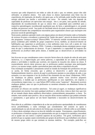 recursos que estão disponíveis em todas as salas de aula e que, no entanto, pouco têm sido
utilizados: os próprios alunos. Em cada classe os alunos representam uma fonte rica de
experiências, de inspiração, de desafio e de apoio que, se for utilizada, pode insuflar uma imensa
energia adicional nas tarefas e actividades em curso. No entanto, tudo isto depende da
capacidade do professor em aproveitar esta energia. Isto é, em parte, uma questão de atitude,
dependendo do reconhecimento de que os alunos têm a capacidade para contribuir para a
respectiva aprendizagem; reconhecendo igualmente que, de facto, a aprendizagem é, em grande
medida, um processo social. Isso pode ser facilitado através da ajuda concedida aos professores
no desenvolvimento das competências necessárias para organizarem classes que encorajem este
processo social de aprendizagem.
Neste ponto, podemos aprender muito com alguns países em desenvolvimento onde as limitações
de recursos levaram a reconhecer o potencial do "poder dos pares", através do desenvolvimento
dos programas "criança-a-criança" (Hawes,l988). O interesse sentido recentemente em muitos
países ocidentais pelo trabalho de grupo cooperativo levou, também, ao desenvolvimento de
habilitações que capacitam os professores a criar ambientes mais ricos sob o ponto de vista
educativo (e.g. Johnson e Johnson, 1994). Contudo, a introdução destas estratégias parece exigir
mais do que o conhecimento de técnicas. O que é importante é a capacidade de resposta dos
professores ao feedback dado pelos alunos, à medida que se desenvolvem as actividades na
classe.

Isto leva-nos ao que consideramos como o terceiro factor-chave da criação de salas de aula mais
inclusivas, i.e. a improvisação; por outras palavras, a capacidade de ser capaz de modificar
planos e actividades à medida que ocorrem, em resposta às reacções dos alunos na classe. É
essencialmente através deste processo que os professores podem encorajar uma participação
activa e, ao mesmo tempo, ajudar a personalizar para cada aluno a experiência da aula.
Esta orientação acompanha o pensamento actual no inundo da formação dos professores em que
se aceita, de forma crescente, que a prática se desenvolve a partir dum processo
fundamentalmente intuitivo, através do qual os professores ajustam os seus planos de aula, a sua
actuação e as suas respostas à luz do feedback dos elementos da sua classe. (Huberrnan, 1993).
As mudanças na prática, quando ocorrem, parecem muitas vezes envolver pequenos
ajustamentos, à medida que os professores aperfeiçoam os seus repertórios, em resposta a
circunstâncias imprevistas, i.e. o que Schon (l987) refere como "surpresas". Raramente ocorrem
mudanças globais, uma vez que os professores se mostram relutantes em abandonar formas de
trabalhar que
provaram ser eficazes em ocasiões anteriores. Tal como já sugeri, as mudanças significativas
representam um enorme risco para qualquer professor e, além disso, trata-se dum risco que tem
de ser tomado diante duma audiência observadora e potencialmente ameaçadora: a classe. No
entanto, num sentido mais positivo, são as reacções desta mesma audiência que podem estimular
o ajustamento, o qual parece ser um factor importante e necessário no desenvolvimento da
prática.

Para além de se sublinhar a importância de se dar aos professores oportunidades de considerarem
novas possibilidades, a outra estratégia que considerámos útil consiste no apoio à
experimentação na sala de aula através de formas que encorajem a reflexão sobre as actividades.
A chave desta estratégia situa-se na área do trabalho em equipa. Encorajamos, especificamente,
os professores a fomarem equipas e/ou partenariados em que os respectivos membros concordem
em se ajudar uns aos outros a explorar aspectos da sua prática. Em geral, verificámos que é
preferível que as equipas sejam constituídas por grupos de professores que trabalham com alunos
do mesmo grupo etário ou que ensinam as mesmas matérias. Por exemplo, pode-lhes ser
                                                                                                5
 