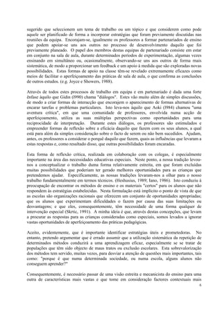 sugerido que seleccionem um tema de trabalho ou um tópico e que considerem como pode
aquele ser planificado de forma a incorporar estratégias que foram previamente discutidas nas
reuniões da equipa. Encorajam-se, igualmente os professores a formar partenariados de ensino
que podem apoiar-se uns aos outros no processo de desenvolvimento daquilo que foi
previamente planeado. O papel dos membros destas equipas de partenariado consiste em estar
em conjunto na sala de aula, durante determinados períodos de experimentação, algumas vezes
ensinando em simultâneo ou, ocasionalmente, observando-se uns aos outros de forma rnais
sistemática, de modo a proporcionar um feedback e um apoio à medida que são exploradas novas
possibilidades. Estas formas de apoio na classe têm-se revelado extremamente eficazes como
meios de facilitar o aperfeiçoamento das práticas de sala de aula, o que confirma as conclusões
de outros estudos. (e.g. Joyce e Showers, 1988).

Através de todos estes processos de trabalho em equipa e em partenariado é dada uma forte
ênfase àquilo que Gidin (l990) chama "diálogos". Estes vão muito além de simples discussões,
de modo a criar formas de interacção que encorajem o aparecimento de formas alternativas de
encarar tarefas e problemas particulares. Isto leva-nos àquilo que Aoki (l984) chamou "uma
aventura crítica", em que uma comunidade de professores, envolvida numa acção de
aperfeiçoamento, utiliza as suas múltiplas perspectivas como oportunidades para uma
reciprocidade de interpretação. Durante estes diálogos, os professores são estimulados e
empreender formas de reflexão sobre a eficácia daquilo que fazem com os seus alunos, a qual
está para além da simples consideração sobre o facto de serem ou não bem sucedidos. Ajudam,
antes, os professores a considerar o porquê daquilo que fazem, quais as influências que levaram a
estas respostas e, como resultado disso, que outras possibilidades foram encaradas.

Esta forma de reflexão crítica, realizada em colaboração com os colegas, é especialmente
importante na área das necessidades educativas especiais. Neste ponto, a nossa tradição levou-
nos a conceptualizar o trabalho duma forma relativamente estreita, em que foram excluídas
muitas possibilidades que poderiam ter gerado melhores oportunidades para as crianças que
pretendemos ajudar. Especificamente, as nossas tradições levaram-nos a olhar para o nosso
trabalho fundamentalmente em termos técnicos. (Heshusius, 1989; Iano, 1986). Isto conduziu à
preocupação de encontrar os métodos de ensino e os materiais "certos" para os alunos que não
respondem às estratégias estabelecidas. Nesta formulação está implícito o ponto de vista de que
as escolas são organizações racionais que oferecem um conjunto de oportunidades apropriadas;
que os alunos que experimentam dificuldades o fazem por causa das suas limitações ou
desvantagens; e que eles, consequentemente, têm necessidade de uma forma qualquer de
intervenção especial (Skrtic, 1991). A minha ideia é que, através destas concepções, que levam
a procurar as respostas para as crianças consideradas como especiais, somos levados a ignorar
vastas oportunidades de aperfeiçoamento das práticas pedagógicas.

Aceito, evidentemente, que é importante identificar estratégias úteis e prometedoras. No
entanto, pretendo argumentar que é errado assumir que a utilização sistemática da repetição de
determinados métodos conduzirá a uma aprendizagem eficaz, especialmente se se tratar de
populações que têm sido objecto de maus tratos ou exclusão escolares. Esta sobrevalorização
dos métodos tem servido, muitas vezes, para desviar a atenção de questões mais importantes, tais
como: "porque é que numa determinada sociedade, ou numa escola, alguns alunos não
conseguem aprender?"

Consequentemente, é necessário passar de uma visão estreita e mecanicista do ensino para uma
outra de características mais vastas e que tome em consideração factores contextuais mais
                                                                                               6
 