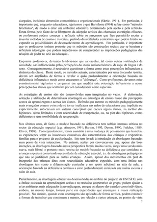 alargados, incluindo dimensões comunitárias e organizacionais (Skrtic, 1991). Em particular, é
importante que, enquanto educadores, rejeitemos o que Bartolome (l994) refere como "métodos
fetichistas", de modo a criar um ambiente educativo determinado pela acção e pela reflexão.
Desta forma, pelo facto de se libertarem da adopção acrítica das chamadas estratégias eficazes,
os professores podem começar a reflectir sobre os processos que lhes permitirão recriar e
inventar métodos de ensino e materiais, partindo das realidades contextuais que podem limitar ou
expandir as possibilidades de desenvolvimento da aprendizagem. Em particular, é importante
que os professores tenham presente que os métodos são construções sociais que se baseiam e
reflectem ideologias que podem impedir-nos de compreender as implicações pedagógicas das
relações de poder no seio da educação .

Enquanto professores, devemos lembrar-nos que as escolas, tal como outras instituições da
sociedade, são influenciadas pelas percepções do status socioeconómico, da raça, da língua e do
sexo. Consequentemente, é necessário questionar a forma como estas percepções influenciam a
dinâmica da classe. Deste modo, os métodos actuais, caracterizados por uma discussão restrita,
devem ser ampliados de forma a revelar o quão profundamente a orientação baseada na
deficiência influencia o modo como encaramos a "diferença". Como professores, devemos estar
constantemente vigilantes e perguntar em que medida esta orientação influenciou a nossa
percepção dos alunos que acabaram por ser considerados como especiais.

As estratégias de ensino não são desenvolvidas nem imaginadas no vazio. A elaboração,
selecção e utilização de determinada abordagem ou estratégia de ensino nasce das percepções
acerca da aprendizagem e acerca dos alunos. Defendo que mesmo os métodos pedagogicamente
mais avançados correm o risco de se tornar ineficazes nas mãos de educadores que, implícita ou
explicitamente, subscrevem um sistema conceptual que encara alguns alunos, na melhor das
hipóteses, como limitados e com necessidade de recuperação, ou, na pior das hipóteses, como
deficientes e sem possibilidade de recuperação.

Nos últimos anos, de facto, o modelo baseado na deficiência tem sofrido imensas críticas no
sector da educação especial (e.g. Ainscow, l991; Barton, 1993; Dyson, 1990; Fulcher, 1989;
Oliver, 1988). Consequentemente, temos assistido a uma mudança de pensamento que transfere
as explicações sobre os insucessos educativos das características das crianças e respectivas
famílias para o processo da escolarização. Isto tem levado à introdução de abordagens baseadas
num ponto de vista interactivo. No entanto, acabei por convencer-me que, apesar das boas
intenções, as abordagens baseadas nesta perspectiva fazem, muitas vezes, surgir uma versão mais
suave, mais liberal e portanto mais restrita do modelo baseado na deficiência que considera as
crianças especiais como tendo necessidade de educação especial, i.e. de abordagens pedagógicas
que não se justificam para as outras crianças. Assim, apesar dos movimentos em prol da
integrarão das crianças ditas com necessidades educativas especiais, com uma ênfase nas
abordagens tais como a diferenciação curricular e um apoio adicional na sala de aula, a
orientação baseada na deficiência continua a estar profundamente enraizada em muitas escolas e
salas de aula.

Paralelamente, as abordagens educativas desenvolvidas no âmbito do projecto da UNESCO, com
a ênfase colocada na aprendizagem activa e no trabalho cooperativo de grupo, podem ajudar a
criar ambientes mais adequados à aprendizagem, em que os alunos são tratados como indivíduos,
embora, ao mesmo tempo, tomem parte em experiências que encorajam a maior realização
possível. No entanto, quando estas abordagens são aplicadas de forma acrítica, podem conduzir
a formas de trabalhar que continuam a manter, em relação a certas crianças, os pontos de vista
                                                                                              7
 