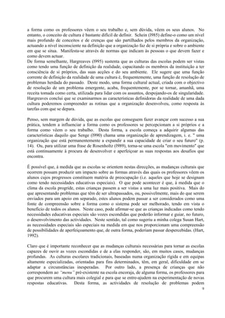 a forma como os professores vêem o seu trabalho e, sem dúvida, vêem os seus alunos. No
entanto, o conceito de cultura é bastante difícil de definir. Schein (l985) define-o como um nível
mais profundo de conceitos e de crenças que são partilhados pelos membros da organização,
actuando a nível inconsciente na definição que a organização faz de si própria e sobre o ambiente
em que se situa. Manifesta-se através de normas que indicam às pessoas o que devem fazer e
como devem actuar.
De forma semelhante, Hargreaves (l995) sustenta que as culturas das escolas podem ser vistas
como tendo uma função de definição da realidade, capacitando os membros da instituição a ter
consciência de si próprios, das suas acções e do seu ambiente. Ele sugere que uma função
corrente de definição da realidade de uma cultura é, frequentemente, uma função de resolução de
problemas herdada do passado. Deste modo, uma forma cultural actual, criada com o objectivo
de resolução de um problema emergente, acaba, frequentemente, por se tornar, amanhã, uma
receita tomada como certa, utilizada para lidar com os assuntos, despojando-os de singularidade.
Hargreaves conclui que se examinarmos as características definidoras da realidade de uma dada
cultura poderemos compreender as rotinas que a organização desenvolveu, como resposta às
tarefas com que se depara.

Penso, sem margem de dúvida, que as escolas que conseguem fazer avançar com sucesso a sua
prática, tendem a influenciar a forma como os professores se percepcionam a si próprios e a
forma como vêem o seu trabalho. Desta forma, a escola começa a adquirir algumas das
características daquilo que Senge (l990) chama uma organização de aprendizagem, i. e. " uma
organização que está permanentemente a expandir a sua capacidade de criar o seu futuro" (p.
14). Ou, para utilizar uma frase de Rosenholtz (l989), torna-se uma escola "em movimento" que
está continuamente à procura de desenvolver e aperfeiçoar as suas respostas aos desafios que
encontra.

É possível que, à medida que as escolas se orientem nestas direcções, as mudanças culturais que
ocorrem possam produzir um impacto sobre as formas através das quais os professores vêem os
alunos cujos progressos constituem matéria de preocupação (i.e. aqueles que hoje se designam
como tendo necessidades educativas especiais). O que pode acontecer é que, à medida que o
clima da escola progride, estas crianças passem a ser vistas a uma luz mais positiva. Mais do
que apresentando problemas que têm de ser ultrapassados, ou, possivelmente, mais do que serem
enviados para um apoio em separado, estes alunos podem passar a ser considerados como uma
fonte de compreensão sobre a forma como o sistema pode ser melhorado, tendo em vista o
benefício de todos os alunos. Neste caso, pode afirmar-se que as crianças indicadas como tendo
necessidades educativas especiais são vozes escondidas que poderão informar e guiar, no futuro,
o desenvolvimento das actividades. Neste sentido, tal como sugeriu a minha colega Susan Hart,
as necessidades especiais são especiais na medida em que nos proporcionam uma compreensão
de possibilidades de aperfeiçoamento que, de outra forma, poderiam passar despercebidas. (Hart,
1992).

Claro que é importante reconhecer que as mudanças culturais necessárias para tornar as escolas
capazes de ouvir as vozes escondidas e de a elas responder, são, em muitos casos, mudanças
profundas. As culturas escolares tradicionais, baseadas numa organização rígida e em equipas
altamente especializadas, orientadas para fins determinados, têm, em geral, dificuldade em se
adaptar a circunstâncias inesperadas. Por outro lado, a presença de crianças que não
correspondem ao “menu” pré-existente na escola encoraja, de alguma forma, os professores para
que procurem uma cultura mais colegial e para que se entre-ajudem na experimentação de novas
respostas educativas. Desta forma, as actividades de resolução de problemas podem
                                                                                                9
 