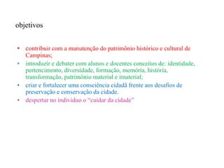 objetivos


• contribuir com a manutenção do patrimônio histórico e cultural de
  Campinas;
• introduzir e debater com alunos e docentes conceitos de: identidade,
  pertencimento, diversidade, formação, memória, história,
  transformação, patrimônio material e imaterial;
• criar e fortalecer uma consciência cidadã frente aos desafios de
  preservação e conservação da cidade.
• despertar no individuo o “cuidar da cidade”
 