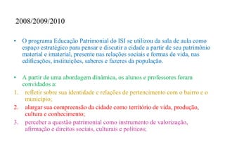 2008/2009/2010

• O programa Educação Patrimonial do ISI se utilizou da sala de aula como
  espaço estratégico para pensar e discutir a cidade a partir de seu patrimônio
  material e imaterial, presente nas relações sociais e formas de vida, nas
  edificações, instituições, saberes e fazeres da população.

• A partir de uma abordagem dinâmica, os alunos e professores foram
   convidados a:
1. refletir sobre sua identidade e relações de pertencimento com o bairro e o
    município;
2. alargar sua compreensão da cidade como território de vida, produção,
    cultura e conhecimento;
3. perceber a questão patrimonial como instrumento de valorização,
    afirmação e direitos sociais, culturais e políticos;
 
