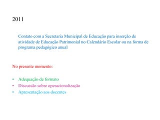 2011

   Contato com a Secretaria Municipal de Educação para inserção de
   atividade de Educação Patrimonial no Calendário Escolar ou na forma de
   programa pedagógico anual



No presente momento:

• Adequação de formato
• Discussão sobre operacionalização
• Apresentação aos docentes
 