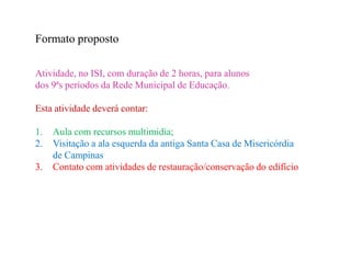 Formato proposto

Atividade, no ISI, com duração de 2 horas, para alunos
dos 9ªs períodos da Rede Municipal de Educação.

Esta atividade deverá contar:

1.   Aula com recursos multimidia;
2.   Visitação a ala esquerda da antiga Santa Casa de Misericórdia
     de Campinas
3.   Contato com atividades de restauração/conservação do edifício
 