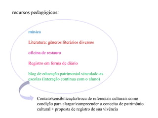 recursos pedagógicos:


       música

       Literatura: gêneros literários diversos

       oficina de restauro

       Registro em forma de diário

       blog de educação patrimonial vinculado as
       escolas (interação contínua com o aluno)



            Contato/sensibilização/troca de refereciais culturais como
            condição para alargar/compreender o conceito de patrimônio
            cultural + proposta de registro de sua vivência
 