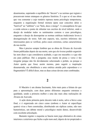 desarmonias, superando o equilíbrio do "decoro" e as normas que regiam e
procuravam tomar estanques os gêneros literários. É o que se vê nas obras
que vou comentar e cujo temário repousa numa psicologia tempestuosa,
enquanto a organização formal mistura (para usar conceitos dele) o
"horrível" ao "sublime" e ao "belo, doce e meigo". A conseqüência foi que
a corda esticou a ponto de rebentar nos escritos de nível inferior, onde o
desejo de modular todos os sentimentos costeou o caos psicológico,
enquanto o desejo de desrespeitar as normas estéticas tradicionais levou à
desorganização do texto. Sob este aspecto, tais, escritos inferiores são
interessantes para se verificar, pelos casos extremos, certas características
da sua escrita.
Mas é preciso sempre lembrar que as obras de Álvares de Azevedo
foram publicadas depois da sua morte, sem que ele tivesse podido organizá-
las nem dizer o que considerava acabado, o que era rascunho e o que não
era para publicar. Daí a pergunta; esse monte de prosa e verso é tão
irregular porque não foi devidamente selecionado e polido, ou porque o
Autor queria que fosse assim mesmo, para sugerir a inspiração
desamarrada, em obediência a uma estética atraída pelo espontâneo e o
fragmentário? É difícil dizer, mas as duas coisas devera estar combinadas.
2
O Macário é um drama fascinante, feito mais para a feitura do que
para a apresentação, com duas partes diferentes enquanto estrutura e
qualidade, sendo a primeira melhor e uma das mais altas realizações de
Álvares de Azevedo.
A ação desta primeira parte decorre toda à noite, salvo a breve cena
final, e é organizada em cinco cenas (embora o Autor sé especifique
quatro) vivas e bem construídas, distribuindo em réplicas curtas, não raro
humorísticas, um debate moral e psicológico muito denso, desenvolvido
com excelente articulação.
Bastante regular o esquema se baseia num jogo alternativo de cenas
interiores e exteriores que fecha a ação num anel, depois de ter propiciado o
 