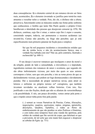 duas conseqüências: 1) o elemento central de um romance devem ser fatos
reais, acontecidos; 2) o elemento inventado se justifica para torná-los mais
atraentes e ressaltar neles a verdade. Pois, diz ele, o disfarce não a altera;
preserva-a, funcionando como as máscaras usadas nas festas pelas senhoras
que conhecemos; e lembra que tanto São Paulo quanto o próprio Cristo
baralhavam a identidade das pessoas que desejavam censurar (p. 678). Há
disfarces, continua, cujo fim é ornar, e outros cujo fim é expor o assunto,
consistindo sempre, todavia, em pormenores e recursos acidentais (ao
inventá-los, Camus não percebe, ou finge não perceber, que já está
especificamente num primeiro patamar da ficção pura e simples):
Sei que há mil pequenos incidentes e circunstâncias miúdas que
são de minha lavra, e não do acontecimento básico, mas a
verdade fica turbada com isto? Não sai, pelo contrário, ilustrada e
esclarecida? (p. 680-1)
O seu desejo é escrever romances que inculquem o amor da moral e
da religião, pondo de lado a sensualidade, a irreverência e a impiedade,
ingredientes normais dos romances de amor e aventuras, que segundo ele
são obras indiretamente viciosas, por meio das quais os seus autores
corrompem o leitor, sem que este perceba; e isto as torna piores do que as
declaradamente viciosas, que podem ser logo desmascaradas e devidamente
punidas. Daí a necessidade de propor narrativas novas, para atrair os
leitores e enfrentar no próprio terreno os* corruptores, que também
inventam novidades ou atualizam velhas historias. Com isto, fica
justificado o uso das ficções, desde que não se afastem da verossimilhança
e da possibilidade. E nós, um pouco divertidos, vemos entrar pela porta o
que o ríspido censor tinha posto fora pela janela:
(...) semeai as vossas Narrativas de Poesias, Cartas, Alocuções,
negociações, suspiros, queixumes, reptos, enigmas, apóstrofes,
descrições, Quadros, Epitáfios, e todas as flores de
embelezamento de que são prenhes as artes Poéticas e Oratórias,
e com todos estes temperos fazei uma vianda tão apetitosa, pela
solidez da verdade que lhe servirá de corpo, que deleitará os que
a provarem, de tal sorte que este maná fará esquecer e desprezar
as cebolas do Egito. (p. 711)
 