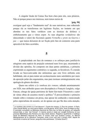 A singular ilusão de Camus fica bem clara para nós, seus pósteros.
Não só porque pouco nos interessa, nem temos meios de
[pág. 90]
averiguar qual seja o "fundamento real" de suas narrativas, mas sobretudo
porque ele as transformou em legítimas ficções, no instante em que
abordou os tais fatos verídicos com as técnicas de disfarce e
embelezamento que o vimos expor. As suas alegorias verdadeiras são
(descontado o valor) tão ficcionais quanto Vermelho e preto ou Guerra e
paz — que nunca deixaram de ser ficção pelo fato de conterem uma parte
apreciável de fatos ocorridos.
5
A perplexidade em face do romance e os esforços para justificá-lo
atingiram uma espécie de projeção estrutural num livro que, encarnando a
divisão das opiniões, foi composto em duas partes antitéticas, a primeira
exprimindo os argumentos contrários e a segunda, os favoráveis. É a tensão
levada ao beco-sem-saída das antinomias que este livro enfrenta com
habilidade, não só para tentar um esclarecimento mais satisfatório por meio
da oposição polar dos argumentos, mas para insinuar estrategicamente uma
apologia do gênero duvidoso.
Quero me referir a Le tombeau des romans, editado anonimamente
em 1626, mas atribuído quase sem discrepância a François Langlois, vulgo
Fancan, cônego da igreja parisiense de Saint Ger-main l'Auxerrois e autor
de várias obras de assuntos moral e político.6
É provavelmente o primeiro
tratado sobre o romance em prosa, mas apesar de conhecido e mencionado
pelos especialistas do assunto, sei de apenas um que lhe deu certa atenção,
6
Le tombeau des romans ou il est discoum I. Contre les romans. II. Pour les romans. A Paris,
Chez Claude Morlot, au mont sainct Hilaire, a Ia Dili-gence. M.DC.XXVI. Avec Privilege du Roy.
O exemplar consultado na Biblioteca Nacional de Paris traz na folha de guarda, em caligrafia
seiscen-tista, a nota: "par Fancan". A mesma autoria é dada por Lenglet Dufresnoy na sua
preciosa Bibliothèque des Romans (na obra citada abaixo). Registra-a igualmente o Catálogo
Geral da Biblioteca Nacional de Paris. É curioso notar que Gustave Lanson, no Manuel
Bibliographique de la Littérature Française, onde o livro vem sob o número 4297, depois de
mencionar a autoria de Fancan, pergunta entre parênteses: "(Charles Sorel?)".
 