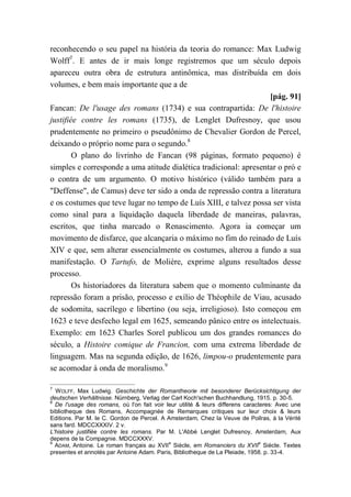 reconhecendo o seu papel na história da teoria do romance: Max Ludwig
Wolff7
. E antes de ir mais longe registremos que um século depois
apareceu outra obra de estrutura antinômica, mas distribuída em dois
volumes, e bem mais importante que a de
[pág. 91]
Fancan: De l'usage des romans (1734) e sua contrapartida: De l'histoire
justifiée contre les romans (1735), de Lenglet Dufresnoy, que usou
prudentemente no primeiro o pseudônimo de Chevalier Gordon de Percel,
deixando o próprio nome para o segundo.8
O plano do livrinho de Fancan (98 páginas, formato pequeno) é
simples e corresponde a uma atitude dialética tradicional: apresentar o pró e
o contra de um argumento. O motivo histórico (válido também para a
"Deffense", de Camus) deve ter sido a onda de repressão contra a literatura
e os costumes que teve lugar no tempo de Luís XIII, e talvez possa ser vista
como sinal para a liquidação daquela liberdade de maneiras, palavras,
escritos, que tinha marcado o Renascimento. Agora ia começar um
movimento de disfarce, que alcançaria o máximo no fim do reinado de Luís
XIV e que, sem alterar essencialmente os costumes, alterou a fundo a sua
manifestação. O Tartufo, de Molière, exprime alguns resultados desse
processo.
Os historiadores da literatura sabem que o momento culminante da
repressão foram a prisão, processo e exílio de Théophile de Viau, acusado
de sodomita, sacrílego e libertino (ou seja, irreligioso). Isto começou em
1623 e teve desfecho legal em 1625, semeando pânico entre os intelectuais.
Exemplo: em 1623 Charles Sorel publicou um dos grandes romances do
século, a Histoire comique de Francion, com uma extrema liberdade de
linguagem. Mas na segunda edição, de 1626, limpou-o prudentemente para
se acomodar à onda de moralismo.9
7
WOLFF, Max Ludwig. Geschichte der Romantheorie mit besonderer Berücksichtigung der
deutschen Verhältnisse. Nürnberg, Verlag der Carl Koch'schen Buchhandlung, 1915. p. 30-5.
8
De l'usage des romans, où l'on fait voir leur utilité & leurs differens caracteres: Avec une
bibliotheque des Romans, Accompagnée de Remarques critiques sur leur choix & leurs
Editions. Par M. le C. Gordon de Percel. A Amsterdam, Chez la Veuve de Poilras, à la Vérité
sans fard. MDCCXXXIV. 2 v.
L'histoire justifiée contre les romans. Par M. L'Abbé Lenglet Dufresnoy, Amsterdam, Aux
depens de la Compagnie. MDCCXXXV.
9
ADAM, Antoine. Le roman français au XVII
e
Siècle, em Romanciers du XVII
e
Siècle. Textes
presentes et annotés par Antoine Adam. Paris, Bibliotheque de La Pleiade, 1958. p. 33-4.
 