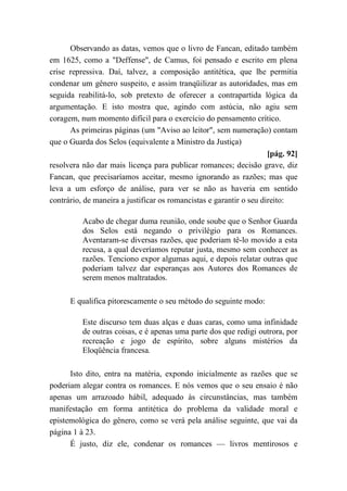 Observando as datas, vemos que o livro de Fancan, editado também
em 1625, como a "Deffense", de Camus, foi pensado e escrito em plena
crise repressiva. Daí, talvez, a composição antitética, que lhe permitia
condenar um gênero suspeito, e assim tranqüilizar as autoridades, mas em
seguida reabilitá-lo, sob pretexto de oferecer a contrapartida lógica da
argumentação. E isto mostra que, agindo com astúcia, não agiu sem
coragem, num momento difícil para o exercício do pensamento crítico.
As primeiras páginas (um "Aviso ao leitor", sem numeração) contam
que o Guarda dos Selos (equivalente a Ministro da Justiça)
[pág. 92]
resolvera não dar mais licença para publicar romances; decisão grave, diz
Fancan, que precisaríamos aceitar, mesmo ignorando as razões; mas que
leva a um esforço de análise, para ver se não as haveria em sentido
contrário, de maneira a justificar os romancistas e garantir o seu direito:
Acabo de chegar duma reunião, onde soube que o Senhor Guarda
dos Selos está negando o privilégio para os Romances.
Aventaram-se diversas razões, que poderiam tê-lo movido a esta
recusa, a qual deveríamos reputar justa, mesmo sem conhecer as
razões. Tenciono expor algumas aqui, e depois relatar outras que
poderiam talvez dar esperanças aos Autores dos Romances de
serem menos maltratados.
E qualifica pitorescamente o seu método do seguinte modo:
Este discurso tem duas alças e duas caras, como uma infinidade
de outras coisas, e é apenas uma parte dos que redigi outrora, por
recreação e jogo de espírito, sobre alguns mistérios da
Eloqüência francesa.
Isto dito, entra na matéria, expondo inicialmente as razões que se
poderiam alegar contra os romances. E nós vemos que o seu ensaio é não
apenas um arrazoado hábil, adequado às circunstâncias, mas também
manifestação em forma antitética do problema da validade moral e
epistemológica do gênero, como se verá pela análise seguinte, que vai da
página 1 à 23.
É justo, diz ele, condenar os romances — livros mentirosos e
 