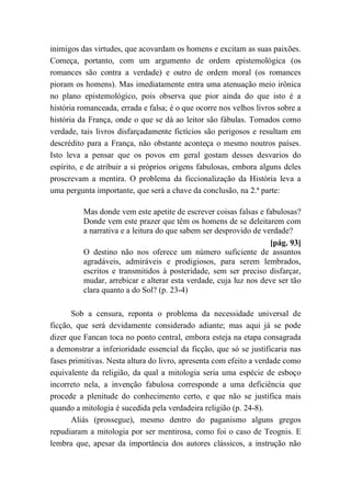 inimigos das virtudes, que acovardam os homens e excitam as suas paixões.
Começa, portanto, com um argumento de ordem epistemológica (os
romances são contra a verdade) e outro de ordem moral (os romances
pioram os homens). Mas imediatamente entra uma atenuação meio irônica
no plano epistemológico, pois observa que pior ainda do que isto é a
história romanceada, errada e falsa; é o que ocorre nos velhos livros sobre a
história da França, onde o que se dá ao leitor são fábulas. Tomados como
verdade, tais livros disfarçadamente fictícios são perigosos e resultam em
descrédito para a França, não obstante aconteça o mesmo noutros países.
Isto leva a pensar que os povos em geral gostam desses desvarios do
espírito, e de atribuir a si próprios origens fabulosas, embora alguns deles
proscrevam a mentira. O problema da ficcionalização da História leva a
uma pergunta importante, que será a chave da conclusão, na 2.ª parte:
Mas donde vem este apetite de escrever coisas falsas e fabulosas?
Donde vem este prazer que têm os homens de se deleitarem com
a narrativa e a leitura do que sabem ser desprovido de verdade?
[pág. 93]
O destino não nos oferece um número suficiente de assuntos
agradáveis, admiráveis e prodigiosos, para serem lembrados,
escritos e transmitidos à posteridade, sem ser preciso disfarçar,
mudar, arrebicar e alterar esta verdade, cuja luz nos deve ser tão
clara quanto a do Sol? (p. 23-4)
Sob a censura, reponta o problema da necessidade universal de
ficção, que será devidamente considerado adiante; mas aqui já se pode
dizer que Fancan toca no ponto central, embora esteja na etapa consagrada
a demonstrar a inferioridade essencial da ficção, que só se justificaria nas
fases primitivas. Nesta altura do livro, apresenta com efeito a verdade como
equivalente da religião, da qual a mitologia seria uma espécie de esboço
incorreto nela, a invenção fabulosa corresponde a uma deficiência que
procede a plenitude do conhecimento certo, e que não se justifica mais
quando a mitologia é sucedida pela verdadeira religião (p. 24-8).
Aliás (prossegue), mesmo dentro do paganismo alguns gregos
repudiaram a mitologia por ser mentirosa, como foi o caso de Teognis. E
lembra que, apesar da importância dos autores clássicos, a instrução não
 