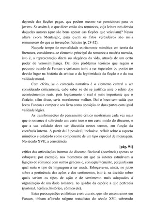 depende das ficções pagas, que podem mesmo ser perniciosas para os
jovens. Se assim é, o que dizer então dos romances, cuja leitura nos desvia
daqueles autores (que são bons apesar das ficções que veiculam)? Nessa
altura evoca Montaigne, para quem os fatos verdadeiros são mais
romanescos do que as invenções fictícias (p. 28-32).
Naquele tempo de mentalidade estritamente mimética em teoria da
literatura, considerava-se elemento principal do romance a matéria narrada,
isto é, a representação direta ou alegórica da vida, através de um certo
poder de verossimilhança. Daí dois problemas teóricos que regem o
pequeno tratado de Fancan e custaram tanto a ser superados ou postos no
devido lugar na história da crítica: o da legitimidade da ficção e o da sua
validade moral.
Com efeito, se o conteúdo narrativo é o elemento central a ser
considerado criticamente, cabe saber se ele se justifica ante o relato dos
acontecimentos reais, pois logicamente o real é mais importante que o
fictício; além disso, seria moralmente melhor. Daí o beco-sem-saída que
levou Fancan a compor o seu livro como oposição de duas partes com igual
validade lógica.
As transformações do pensamento crítico mostrariam cada vez mais
que o romance é sobretudo um certo teor e um certo modo do discurso, e
que a sua validade deve ser discutida nestes termos, em função da
coerência interna. A partir daí é possível, inclusive, refluir sobre o aspecto
mimético e estudá-lo como componente de um tipo especial de mensagem.
No século XVII, a consciência
[pág. 94]
crítica das articulações internas do discurso ficcional (coerência) apenas se
esboçava; por exemplo, nos momentos em que os autores estudavam a
ligação do romance com outros gêneros e, conseqüentemente, perguntavam
qual seria o tipo de linguagem a ser usada. Esboçava-se, ainda, no juízo
sobre a pertinência das ações e dos sentimentos, isto é, na decisão sobre
quais seriam os tipos de ação e de sentimento mais adequados à
organização de um dado romance, no quadro da espécie a que pertencia
(pastoral, heróico, histórico, cômico etc).
Estas preocupações estilísticas e estruturais, que não encontramos em
Fancan, tinham aflorado nalguns tratadistas do século XVI, sobretudo
 