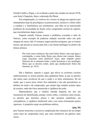 Giraldi Cinthio e Pigna, e só avultarão a partir dos meados do século XVII,
com Sorel, Chapelain, Huet e sobretudo Du Plaisir.
Em compensação, Le tombeau des romans se alarga nos aspectos que
chamaríamos hoje de psicológicos ou psicossociais, inclusive o efeito sobre
a conduta e a interferência nos sentimentos, sem falar no já mencionado
problema da necessidade de ficção como componente normal do espírito,
que encontraremos daqui a pouco.
Naquele sentido, Fancan resume o problema evocando o mito de
Narciso, como exemplo da poderosa indução exercida sobre nós pela
imagem da nossa vida. O romance sugere paixões perigosas, que se tornam
nossas, que puxam as nossas para fora e nos fazem naufragar no atrativo da
beleza artística:
Por certo esses romances são como belas fontes, mas cuja água é
corrompida, e como belas flores cujo cheiro tem veneno; fontes
cujas nascentes seria preferível secar, para impedir tantos
Narcisos de se mirarem nelas e nelas buscarem o seu naufrágio;
flores que se deveria cortar, antes que produzissem frutos tão
funestos, (p. 34-5)
Daí a hipótese, exposta a seguir, que talvez os escritores excitem
maliciosamente as nossas paixões para ganharem fama, já que as paixões
são muito mais excitáveis do que a razão e os bons sentimentos. De tal
modo, que o nosso juízo crítico fica embotado e nós não percebemos os
defeitos de estilo e de composição, que seriam logo notados noutros tipos
de escritos, onde não fosse amortecida a vigilância da razão.
Depreendemos que a matéria narrada desperta em nós um
mecanismo de identificação, porque vemos soltas, e sentimos como nossas,
as paixões que trazemos presas e não ousamos manifestar; em
conseqüência, a vigilância intelectual cede e nos torna criticamente pouco
rigorosos. A propósito surge um problema estético,
[pág. 96]
pois Fancan menciona a excessiva complicação dos romances do seu tempo
como traço de composição ruim, que seria intolerável em gêneros mais
sérios:
 