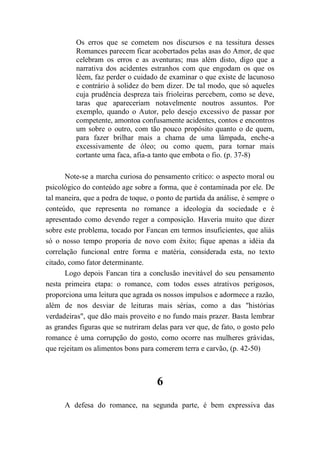 Os erros que se cometem nos discursos e na tessitura desses
Romances parecem ficar acobertados pelas asas do Amor, de que
celebram os erros e as aventuras; mas além disto, digo que a
narrativa dos acidentes estranhos com que engodam os que os
lêem, faz perder o cuidado de examinar o que existe de lacunoso
e contrário à solidez do bem dizer. De tal modo, que só aqueles
cuja prudência despreza tais frioleiras percebem, como se deve,
taras que apareceriam notavelmente noutros assuntos. Por
exemplo, quando o Autor, pelo desejo excessivo de passar por
competente, amontoa confusamente acidentes, contos e encontros
um sobre o outro, com tão pouco propósito quanto o de quem,
para fazer brilhar mais a chama de uma lâmpada, enche-a
excessivamente de óleo; ou como quem, para tornar mais
cortante uma faca, afia-a tanto que embota o fio. (p. 37-8)
Note-se a marcha curiosa do pensamento crítico: o aspecto moral ou
psicológico do conteúdo age sobre a forma, que é contaminada por ele. De
tal maneira, que a pedra de toque, o ponto de partida da análise, é sempre o
conteúdo, que representa no romance a ideologia da sociedade e é
apresentado como devendo reger a composição. Haveria muito que dizer
sobre este problema, tocado por Fancan em termos insuficientes, que aliás
só o nosso tempo proporia de novo com êxito; fique apenas a idéia da
correlação funcional entre forma e matéria, considerada esta, no texto
citado, como fator determinante.
Logo depois Fancan tira a conclusão inevitável do seu pensamento
nesta primeira etapa: o romance, com todos esses atrativos perigosos,
proporciona uma leitura que agrada os nossos impulsos e adormece a razão,
além de nos desviar de leituras mais sérias, como a das "histórias
verdadeiras", que dão mais proveito e no fundo mais prazer. Basta lembrar
as grandes figuras que se nutriram delas para ver que, de fato, o gosto pelo
romance é uma corrupção do gosto, como ocorre nas mulheres grávidas,
que rejeitam os alimentos bons para comerem terra e carvão, (p. 42-50)
6
A defesa do romance, na segunda parte, é bem expressiva das
 