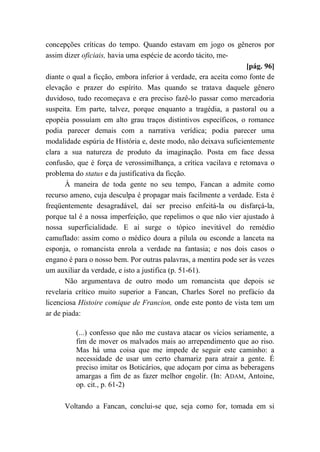 concepções críticas do tempo. Quando estavam em jogo os gêneros por
assim dizer oficiais, havia uma espécie de acordo tácito, me-
[pág. 96]
diante o qual a ficção, embora inferior à verdade, era aceita como fonte de
elevação e prazer do espírito. Mas quando se tratava daquele gênero
duvidoso, tudo recomeçava e era preciso fazê-lo passar como mercadoria
suspeita. Em parte, talvez, porque enquanto a tragédia, a pastoral ou a
epopéia possuíam em alto grau traços distintivos específicos, o romance
podia parecer demais com a narrativa verídica; podia parecer uma
modalidade espúria de História e, deste modo, não deixava suficientemente
clara a sua natureza de produto da imaginação. Posta em face dessa
confusão, que é força de verossimilhança, a crítica vacilava e retomava o
problema do status e da justificativa da ficção.
À maneira de toda gente no seu tempo, Fancan a admite como
recurso ameno, cuja desculpa é propagar mais facilmente a verdade. Esta é
freqüentemente desagradável, daí ser preciso enfeitá-la ou disfarçá-la,
porque tal é a nossa imperfeição, que repelimos o que não vier ajustado à
nossa superficialidade. E aí surge o tópico inevitável do remédio
camuflado: assim como o médico doura a pílula ou esconde a lanceta na
esponja, o romancista enrola a verdade na fantasia; e nos dois casos o
engano é para o nosso bem. Por outras palavras, a mentira pode ser às vezes
um auxiliar da verdade, e isto a justifica (p. 51-61).
Não argumentava de outro modo um romancista que depois se
revelaria crítico muito superior a Fancan, Charles Sorel no prefácio da
licenciosa Histoire comique de Francion, onde este ponto de vista tem um
ar de piada:
(...) confesso que não me custava atacar os vícios seriamente, a
fim de mover os malvados mais ao arrependimento que ao riso.
Mas há uma coisa que me impede de seguir este caminho: a
necessidade de usar um certo chamariz para atrair a gente. É
preciso imitar os Boticários, que adoçam por cima as beberagens
amargas a fim de as fazer melhor engolir. (In: ADAM, Antoine,
op. cit., p. 61-2)
Voltando a Fancan, conclui-se que, seja como for, tomada em si
 