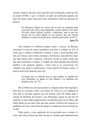 mesma a fantasia não tem status (que lhe seria reconhecida a partir do fim
do século XVIII); e que o romance só pode ser justificado quando, por
meio da ficção, puder funcionar como instrumento moral de educação do
homem:
Os Romances dignos de estima são os que nos enganam para
nosso proveito; não os que degradam o nosso espírito a um amor
vil pelas coisas caducas, mortais e indecentes, mas os que nos
elevam até às coisas dignas de um homem, que nos tornam
melhores e tocam em nossas taras e defeitos para curar. (p. 60-1)
[pág. 97]
Tais romances se redimem porque, como o Argenis, de Barclay,
encontram "o meio de serem verdadeiros sem dizer a verdade" (p. 62). Já
vimos que a verdade é sobretudo a religião, e mais a moral baseada nela;
mas, diz Fancan, como somos corruptos e defeituosos, não podemos exigir
que haja apenas obras religiosas, e devemos aceitar as outras, desde que
não sejam contrárias à religião. A verdade dos fatos narrados pela História
também é de categoria superior, e bom seria se se escrevessem tais
verdades; mas ainda aí, infelizmente, o fraco espírito do homem vacila, e é
preciso nutri-lo de fantasias, pois é de
tal humor que se estimula com os seus sonhos, se orgulho dos
seus fantasmas, se apega às suas fábulas e se empenha nos
próprios erros. (p. 72)
Há na fábula um certo peso positivo, e algumas delas têm inspirado e
feito bem aos homens, como a da Guerra de Tróia ou a da fundação de
Tiro, não se devendo esquecer que um homem como Du Bellay gaba o
Amadis de Herberay des Essarts e que Montaigne, apesar do que diz em
contrário (e fora usado negativamente na primeira parte do livrinho), pôs
muita fábula em sua obra; mais que tudo, porém, é preciso não esquecer as
parábolas de Cristo, uma forma de chegar à verdade por meio da ficção (p.
72-86).
Neste ponto, e com argumento de tal gravidade para o tempo e o
meio, não custa a Fancan dar mais um passo e lembrar que freqüentemente
 