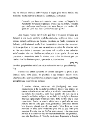 não há oposição marcada entre verdade e ficção, pois muitas fábulas são
História e muitas narrativas históricas são fábulas. E observa:
Concordo que louvem à vontade, entre outros, a Ciropédia de
Xenofonte, por causa do proveito oriundo de sua leitura, contanto
que confessem também que este autor lançou por escrito, não
quem foi Ciro, mas o que Ciro deveria ser. (p. 91)
Aos poucos, vamos percebendo qual foi o progresso efetuado por
Fancan: a seu modo, embora insatisfatoriamente, justificou como coisa
digna e natural a utilização da fantasia, e portanto da ficção romanesca, ao
lado das justificativas de cunho ético e pragmático. A essa altura surge em
contexto positivo a pergunta que no contexto negativo da primeira parte
servira para abalar o romance, mas agora vai permitir a sua redenção,
satisfazendo a diversas dúvidas semeadas pelo texto: qual é, de uma vez
por todas, a causa desse amor do homem pelas coisas inventadas; por que
motivo elas lhe dão tanto prazer, apesar dos acontecimentos
[pág. 98]
insólitos que poderiam satisfazer a sua curiosidade na vida quotidiana? (p.
92)
Fancan cede então a palavra ao "divino Scalígero" e, graças a ele,
termina numa certa escala de grandeza o seu modesto tratado, onde,
ultrapassando o convencionalismo da argumentação precedente, reconhece
com plenitude os direitos da fantasia:
É preciso saberes, acrescenta ele [Scalígero], que nosso
entendimento é de sua natureza infinito. Eis por que apetece as
coisas mais distantes e estranhas, e se deleita nas coisas falsas e
na pintura dos monstros, tanto mais quanto isto tudo supera e
transpõe os limites vulgares da verdade. A inteligência humana
despreza a prescrição de limites certos, de tal modo é ampla a sua
capacidade. Assim, o próprio sábio louva a perfeição de uma
pintura, embora saiba que é falsa, gostando às vezes mais de uma
bela imagem pintada que de uma real e Viva. Pois as coisas
parecem ser mais bem contrafeitas pela arte do que feitas pela
natureza. É assim que as ficções nos agradam e são admiradas
por nós. E a admiração não deve ser chamada filha da ignorância,
mas mãe da ciência. A Filosofia cuida mais de procurar e discutir
 
