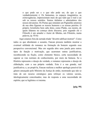 o que pode ser e o que não pode ser, do que o que
verdadeiramente é. Os fantasmas, os espaços imaginários, as
extravagâncias, impressionam mais do que tudo que é real e cai
sob os nossos sentidos. Somos idolatras e admiradores dos
nossos devaneios. Os Poetas que simulam um Pigmalião amoroso
de sua obra figuram os nossos humores e as nossas paixões. O
próprio Aristóteles bem sabe disto, como Platão, seu mestre, de
quem falamos no começo deste discurso, pois segundo ele o
Filósofo é um amador e Autor de fábulas, um Filomito, numa
palavra, (p. 93-6)
Aqui estamos fora da surrada tríade "divertir-edificar-instruir". Como
todos os que abordaram o assunto, Fancan procura também mostrar a
eventual utilidade do romance na formação do homem segundo essa
perspectiva convencional. Mas em seguida abre uma janela para outros
tipos de função e motivação, que acarretam outras justificativas,
reconhecendo na ficção, como elemento básico, certa necessidade de
superar as vias normais de conhecimento, por meio da fantasia. Se a
História representa o desejo da verdade, o romance representa o desejo da
efabulação, com a sua própria verdade. Esta é a sua grande, real
justificativa; e, ao propô-la, Fancan realizou a melhor apologia possível do
gênero ameaçado pelo Ministro da Justiça de então, mostrando que não se
trata de um recurso estratégico para reforçar os valores sociais,
ideologicamente conceituados; mas de resposta a uma necessidade do
espírito, que se legitima a si mesma.
[pág. 99]
 