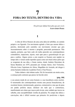 7
FORA DO TEXTO, DENTRO DA VIDA
On périt par défaut bien plus que par excès
SAINT-JOHN PERSE
1
A obra de Sílvio Romero dá uma certa idéia de turbilhão, no sentido
próprio e no figurado. Um movimento agitado e forte que arrasta idéias e
paixões, destruindo pelo caminho; um movimento circular que gira
incessantemente sobre si mesmo e progride, parecendo permanecer. Não
espanta, portanto, que bem cedo ele tenha parecido aos contemporâneos
contraditório, impaciente, injusto, mais apto para a generalização do que
para a análise. Alguns juízos a este respeito se fixaram com rapidez no
tempo dele e vieram sendo repetidos quase como um ritual crítico pelos que
se ocuparam da sua obra, e foram muitos, desde Antônio Herculano de
Sousa Bandeira em 1879, passando por Araripe Júnior, José Veríssimo,
Oliveira Lima, Capistrano de Abreu, Magalhães de Azeredo, até chegar à
arraia bastante miúda dos Laudelino Freire e Fran Paxeco.
Todos tinham e não tinham razão. Ele foi incoerente em muita coisa,
a começar pelo contraste que parece ter havido entre
[pág. 100]
o seu ameno modo de ser como homem e a sua truculência como escritor.
O testemunho dos contemporâneos mostra uma pessoa bonacheirona, de
excelente humor, desinteressado, generoso, comunicativo; mas que de pena
em punho preferia atacar, desfazer em tudo que o contrariasse,
manifestando um ciúme que roçava pela inveja, uma vaidade que tocava na
soberba, uma susceptibilidade vizinha da paranóia. No campo das idéias e
convicções, não é difícil mostrar que primeiro foi positivista e depois
 