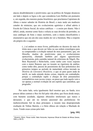 atacou desabridamente o positivismo; que na política de Sergipe desancou
um lado e depois se ligou a ele; que considerou Luís Delfino um poetastro
e, em seguida, dos maiores poetas brasileiros; que proclamou Capistrano de
Abreu o maior sabedor de História do Brasil, e mais tarde um medíocre
catador de minúcias; que era evolucionista agnóstico e afinal aderiu à
Escola da Ciência Social, de raízes católicas — e assim por diante. Não é
difícil, ainda, mostrar como fazia e refazia as suas divisões de períodos, os
seus catálogos de bons e maus escritores, com a mania classificatória e
enumerativa que era um dos seus modos de ver a literatura. Mas a respeito
ele próprio diz o seguinte:
(...) aí andam os meus livros, publicados no decurso de mais de
trinta anos e que devem ser lidos na sua ordem cronológica para
se compreender a evolução natural do meu pensamento, que, em
filosofia, mudou do positivismo para o evolucionismo
spencerista, chamado também por alguns agnosticismo
evolucionista, pelo caminho natural do criticismo de Nägeli, Du-
Bois Reymond e Helm-holtz, como tenho cem vezes exposto
com a maior Ihaneza; que no tocante ao rigorismo da análise,
como tenho dito, passou do pessimismo da fase polemística dos
primeiros tempos ao período de maturidade crítica iniciado na
História da Literatura Brasileira, o que só para quem anda de
má-fé, ou nada entende destas coisas, importa em contradição,
porque a contradição supõe o choque de dois pensamentos
contraditórios num mesmo tempo, ao passo que tudo aquilo vem a
ser apenas a normal evolução de um espírito que caminhou, que
progrediu.1
Por outro lado, seria igualmente fácil mostrar que, no fundo, teve
poucas idéias centrais e lhes foi fiel pela vida afora; que fixou desde moço,
com bastante acuidade, algumas obsessões intelectuais que nunca o
deixaram; e que até no terreno passional das preferências foi
inalteravelmente fiel às duas principais: a tocante mas despropositada
exaltação de Tobias Barreto, e a birra obtusa em relação a Machado de
Assis. Vendo essas coisas pelo lado
[pág. 101]
1
ROMERO, Sílvio. Passe recibo. Belo Horizonte, Imprensa Oficial do Estado de Minas Gerais,
1904. p. 69-70.
 