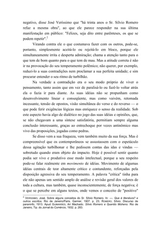 negativo, disse José Veríssimo que "há trinta anos o Sr. Sílvio Romero
refaz a mesma obra", ao que ele parece responder na sua última
manifestação em público: "Felizes, seja dito entre parênteses, os que se
podem repetir".2
Virando contra ele o que costumava fazer com os outros, pode-se,
portanto, simplesmente aceitá-lo ou rejeitá-lo em bloco, porque ele
simultaneamente irrita e desperta admiração; chama a atenção tanto para o
que tem de bom quanto para o que tem de mau. Mas a atitude correta é não
ir na provocação do seu temperamento polêmico; não querer, por exemplo,
reduzi-lo a suas contradições nem proclamar a sua perfeita unidade; e sim
procurar entender o seu ritmo de turbilhão.
Na verdade a contradição era o seu modo próprio de viver o
pensamento, tanto assim que em vez de paralisá-lo ou fazê-lo voltar atrás
ela o fazia ir para diante. As suas idéias não se propunham como
desenvolvimento linear e conseqüente, mas como vaivém, retomada
incessante, tensão de opostos, visão simultânea do verso e do reverso — o
que pode ferir exigências lógicas mas enriquece o senso da realidade. Sob
este aspecto havia algo de dialético no jogo das suas idéias e opiniões, que,
se não chegavam a uma síntese satisfatória, permitiam sempre alguma
conclusão interessante, graças ao entrechoque por vezes antinômico mas
vivo das proposições, jogadas como pedras.
Se disso vem a sua fraqueza, vem também muito da sua força. Mas é
compreensível que os contemporâneos se assustassem com o espetáculo
dessa agitação turbilhonar e lhe pedissem contas das idas e vindas —
sobretudo quando eram objeto do impacto. Hoje é possível sentir quanto
podia ser vivo e produtivo esse modo intelectual, porque a seu respeito
pode-se falar realmente em movimento de idéias. Movimento de algumas
idéias centrais de teor altamente crítico e contundente, reforçadas pela
disposição agressiva do seu temperamento. A palavra "crítica" tinha para
ele não apenas um sentido amplo de análise e revisão geral dos valores de
toda a cultura, mas também, quase inconscientemente, de força negativa; é
o que se percebe em alguns textos, onde vemos o conceito de "positivo"
2
VERÍSSIMO, José. Sobre alguns conceitos do Sr. Sílvio Romero. In: —. Que é literatura? e
outros escritos. Rio de Janeiro/Paris. Garnier, 1907. p. 23; ROMERO, Sílvio. Discurso de
paraninfo, 1913. Apud GUIMARÃES, Ari Machado. Sílvio Romero e Querido Moheno. Rio de
Janeiro, Tip. do Jornal do Comércio, 1932. p. 283.
 