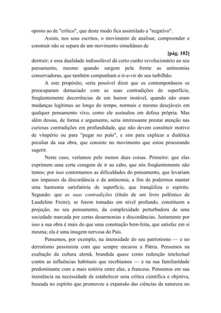 oposto ao de "crítico", que deste modo fica assimilado a "negativo".
Assim, nos seus escritos, o movimento de analisar, compreender e
construir não se separa de um movimento simultâneo de
[pág. 102]
destruir; e essa dualidade indissolúvel dá certo cunho revolucionário ao seu
pensamento, mesmo quando surgem pela frente as antinomias
conservadoras, que também compunham o ir-e-vir do seu turbilhão.
A este propósito, seria possível dizer que os contemporâneos se
preocuparam demasiado com as suas contradições de superfície,
freqüentemente decorrências de um humor instável, quando não eram
mudanças legítimas ao longo do tempo, normais e mesmo desejáveis em
qualquer pensamento vivo, como ele assinalou em defesa própria. Mas
além dessas, de forma e argumento, seria interessante prestar atenção nas
curiosas contradições em profundidade, que não devem constituir motivo
de vitupério ou para "pegar no pulo", e sim para explicar a dialética
peculiar da sua obra, que consiste no movimento que estou procurando
sugerir.
Neste caso, veríamos pelo menos duas coisas. Primeiro: que elas
exprimem uma certa coragem de ir ao cabo, que nós freqüentemente não
temos; por isso contornamos as dificuldades do pensamento, que levariam
aos impasses da discordância e da antinomia, a fim de podermos manter
uma harmonia satisfatória de superfície, que tranqüiliza o espírito.
Segundo: que as suas contradições (título de um livro polêmico de
Laudelino Freire), se forem tomadas em nível profundo, constituem a
projeção, no seu pensamento, da complexidade perturbadora de uma
sociedade marcada por certas desarmonias e discordâncias. Justamente por
isso a sua obra é mais do que uma construção bem-feita, que satisfaz em si
mesma; ela é uma imagem nervosa do País.
Pensemos, por exemplo, na intensidade do seu patriotismo — e no
derrotismo pessimista com que sempre encarou a Pátria. Pensemos na
exaltação da cultura alemã, brandida quase como redenção intelectual
contra as influências habituais que recebíamos — e na sua familiaridade
predominante com a mais notória entre elas, a francesa. Pensemos em sua
insistência na necessidade de estabelecer uma crítica científica e objetiva,
baseada no espírito que promoveu a expansão das ciências da natureza no
 
