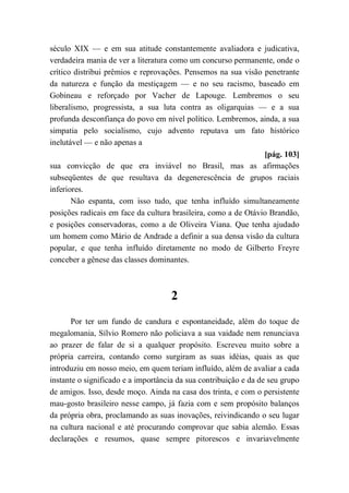 século XIX — e em sua atitude constantemente avaliadora e judicativa,
verdadeira mania de ver a literatura como um concurso permanente, onde o
crítico distribui prêmios e reprovações. Pensemos na sua visão penetrante
da natureza e função da mestiçagem — e no seu racismo, baseado em
Gobineau e reforçado por Vacher de Lapouge. Lembremos o seu
liberalismo, progressista, a sua luta contra as oligarquias — e a sua
profunda desconfiança do povo em nível político. Lembremos, ainda, a sua
simpatia pelo socialismo, cujo advento reputava um fato histórico
inelutável — e não apenas a
[pág. 103]
sua convicção de que era inviável no Brasil, mas as afirmações
subseqüentes de que resultava da degenerescência de grupos raciais
inferiores.
Não espanta, com isso tudo, que tenha influído simultaneamente
posições radicais em face da cultura brasileira, como a de Otávio Brandão,
e posições conservadoras, como a de Oliveira Viana. Que tenha ajudado
um homem como Mário de Andrade a definir a sua densa visão da cultura
popular, e que tenha influído diretamente no modo de Gilberto Freyre
conceber a gênese das classes dominantes.
2
Por ter um fundo de candura e espontaneidade, além do toque de
megalomania, Sílvio Romero não policiava a sua vaidade nem renunciava
ao prazer de falar de si a qualquer propósito. Escreveu muito sobre a
própria carreira, contando como surgiram as suas idéias, quais as que
introduziu em nosso meio, em quem teriam influído, além de avaliar a cada
instante o significado e a importância da sua contribuição e da de seu grupo
de amigos. Isso, desde moço. Ainda na casa dos trinta, e com o persistente
mau-gosto brasileiro nesse campo, já fazia com e sem propósito balanços
da própria obra, proclamando as suas inovações, reivindicando o seu lugar
na cultura nacional e até procurando comprovar que sabia alemão. Essas
declarações e resumos, quase sempre pitorescos e invariavelmente
 