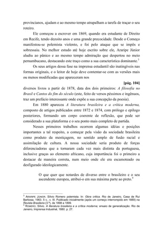 provincianos, ajudam e ao mesmo tempo atrapalham a tarefa de traçar o seu
roteiro.
Ele começou a escrever em 1869, quando era estudante de Direito
em Recife, tendo dezoito anos e uma grande precocidade. Desde o Começo
manifestou-se polemista violento, e foi pelo ataque que se impôs e
sobressaiu. No melhor estudo até hoje escrito sobre ele, Araripe Júnior
aludiu ao pânico e ao mesmo tempo admiração que despertou no meio
pernambucano, destacando este traço como a sua característica dominante.3
Os seus artigos dessa fase na imprensa estudantil são inatingíveis nas
formas originais, e o leitor de hoje deve contentar-se com as versões mais
ou menos modificadas que apareceram nos
[pág. 104]
diversos livros a partir de 1878, data dos dois primeiros: A filosofia no
Brasil e Cantos do fim do século (este, feito de versos péssimos e ingênuos,
traz um prefácio interessante onde expõe a sua concepção da poesia).
Em 1880 apareceu A literatura brasileira e a crítica moderna,
composto de artigos publicados entre 1872 e 1874, com prólogo e epílogo
posteriores, formando um corpo coerente de reflexão, que pode ser
considerado a sua plataforma e o seu ponto mais completo de partida.
Nesses primeiros trabalhos ocorrem algumas idéias e posições
importantes a tal respeito, a começar pela visão da sociedade brasileira
como produto da mestiçagem, no sentido amplo de fusão racial e
assimilação de cultura. A nossa sociedade seria produto de forças
diferenciadoras que a tornaram cada vez mais distinta da portuguesa,
inclusive graças ao elemento africano, cuja importância foi o primeiro a
destacar de maneira correta, num meio onde ele era escamoteado ou
desfigurado ideologicamente.
O que quer que notardes de diverso entre o brasileiro e o seu
ascendente europeu, atribuí-o em sua máxima parte ao preto.4
3
ARARIPE JÚNIOR. Sílvio Romero polemista. In: Obra critica. Rio de Janeiro, Casa de Rui
Barbosa, 1963. 5 v., v. III. Publicado inicialmente (após um começo interrompido em 1889) na
Revista Brasileira (3.ª), de 1898 a 1899.
4
ROMERO, Sílvio. A literatura brasileira e a crítica moderna; ensaio de generalização. Rio de
Janeiro, Imprensa Industrial, 1880. p. 27.
 