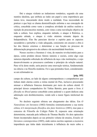 Daí o ataque violento ao indianismo romântico, segundo ele uma
mentira idealista, que atribuía ao índio um papel e uma importância que
nunca teve, mascarando deste modo a realidade. Essa necessidade de
praticar o que hoje se chama desmistificação enforma a sua concepção de
crítica, concebida como vasta e complexa atividade de análise realista e
rejeição de preconceitos mentais, com vistas a uma reavaliação objetiva de
toda a cultura. Isso explica, enquanto método, o ataque à Retórica, e,
enquanto atitude, o ataque à visão otimista reinante depois da
Independência. Elas lhe pareciam desviar o espírito para os aspectos
secundários e perturbar a visão adequada, consistente em encarar a obra à
luz dos fatores externos e determinar a sua função no processo de
diferenciação progressiva da cultura e da nacionalidade brasileira.
Nesses escritos a literatura é vista, de maneira revolucionária para a
época, como produto desses fatores naturais e sociais, como algo cuja
natureza dependia sobretudo da influência da raça e das instituições, e cujo
desenvolvimento se processava conforme o princípio da seleção natural.
Para vê-la deste modo, seria preciso uma renovação teórica, fundamentada
na ciência e na filosofia moderna. Foi o que pretendeu fazer, considerando-
se um reformador no
[pág. 105]
campo da cultura, ao lado de alguns contemporâneos e companheiros que
tinham dado alarma contra a rotina mental do País, inclusive procurando
atenuar a influência francesa dominante por meio da cultura alemã. O
principal desses companheiros foi Tobias Barreto, para quem o livro A
filosofia no Brasil parece concebido como pedestal e a quem dedicou uma
admiração sem desfalecimentos, vendo nele a maior figura intelectual do
País.
No decênio seguinte efetuou um alargamento das idéias. Em O
Naturalismo em literatura (1882) formulou sistematicamente a sua teoria
crítica; n'A interpretação filosófica dos fator históricos (1881), tese para o
concurso de Filosofia do Colégio Pedro II, expusera uma orientação
determinista, marcada pela infância de Thomas Buckle. Os dois opúsculos
foram incorporados depois ao seu primeiro volume de ensaios, Estudos de
literatura contemporânea (1885), onde outros escritos superam a excessiva
importância que tinha dado inicialmente à influência do meio sobre a
 