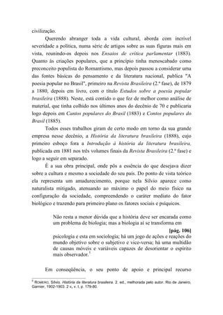 civilização.
Querendo abranger toda a vida cultural, aborda com incrível
severidade a política, numa série de artigos sobre as suas figuras mais em
vista, reunindo-os depois nos Ensaios de crítica parlamentar (1883).
Quanto às criações populares, que a princípio tinha menoscabado como
preconceito populista do Romantismo, mas depois passou a considerar uma
das fontes básicas do pensamento e da literatura nacional, publica "A
poesia popular no Brasil", primeiro na Revista Brasileira (2.ª fase), de 1879
a 1880, depois em livro, com o título Estudos sobre a poesia popular
brasileira (1888). Neste, está contido o que fez de melhor como análise de
material, que tinha colhido nos últimos anos do decênio de 70 e publicaria
logo depois em Cantos populares do Brasil (1883) e Contos populares do
Brasil (1885).
Todos esses trabalhos giram de certo modo em torno da sua grande
empresa nesse decênio, a História da literatura brasileira (1888), cujo
primeiro esboço fora a Introdução à história da literatura brasileira,
publicada em 1881 nos três volumes finais da Revista Brasileira (2.ª fase) e
logo a seguir em separado.
É a sua obra principal, onde pôs a essência do que desejava dizer
sobre a cultura e mesmo a sociedade do seu país. Do ponto de vista teórico
ela representa um amadurecimento, porque nela Sílvio aparece como
naturalista mitigado, atenuando ao máximo o papel do meio físico na
configuração da sociedade, compreendendo o caráter mediato do fator
biológico e trazendo para primeiro plano os fatores sociais e psíquicos.
Não resta a menor dúvida que a história deve ser encarada como
um problema de biologia; mas a biologia aí se transforma em
[pág. 106]
psicologia e esta em sociologia; há um jogo de ações e reações do
mundo objetivo sobre o subjetivo e vice-versa; há uma multidão
de causas móveis e variáveis capazes de desorientar o espírito
mais observador.5
Em conseqüência, o seu ponto de apoio e principal recurso
5
ROMERO, Sílvio. História da literatura brasileira. 2. ed., melhorada pelo autor. Rio de Janeiro,
Garnier, 1902-1903. 2 v„ v. I, p. 179-80.
 