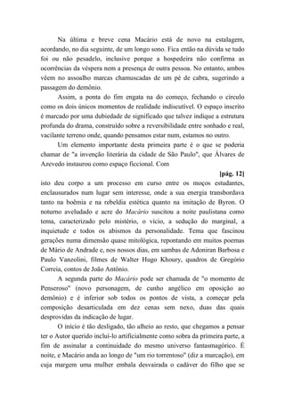 Na última e breve cena Macário está de novo na estalagem,
acordando, no dia seguinte, de um longo sono. Fica então na dúvida se tudo
foi ou não pesadelo, inclusive porque a hospedeira não confirma as
ocorrências da véspera nem a presença de outra pessoa. No entanto, ambos
vêem no assoalho marcas chamuscadas de um pé de cabra, sugerindo a
passagem do demônio.
Assim, a ponta do fim engata na do começo, fechando o círculo
como os dois únicos momentos de realidade indiscutível. O espaço inscrito
é marcado por uma dubiedade de significado que talvez indique a estrutura
profunda do drama, construído sobre a reversibilidade entre sonhado e real,
vacilante terreno onde, quando pensamos estar num, estamos no outro.
Um elemento importante desta primeira parte é o que se poderia
chamar de "a invenção literária da cidade de São Paulo", que Álvares de
Azevedo instaurou como espaço ficcional. Com
[pág. 12]
isto deu corpo a um processo em curso entre os moços estudantes,
enclausurados num lugar sem interesse, onde a sua energia transbordava
tanto na boêmia e na rebeldia estética quanto na imitação de Byron. O
noturno aveludado e acre do Macário suscitou a noite paulistana como
tema, caracterizado pelo mistério, o vício, a sedução do marginal, a
inquietude e todos os abismos da personalidade. Tema que fascinou
gerações numa dimensão quase mitológica, repontando em muitos poemas
de Mário de Andrade e, nos nossos dias, em sambas de Adoniran Barbosa e
Paulo Vanzolini, filmes de Walter Hugo Khoury, quadros de Gregório
Correia, contos de João Antônio.
A segunda parte do Macário pode ser chamada de "o momento de
Penseroso" (novo personagem, de cunho angélico em oposição ao
demônio) e é inferior sob todos os pontos de vista, a começar pela
composição desarticulada em dez cenas sem nexo, duas das quais
desprovidas da indicação de lugar.
O início é tão desligado, tão alheio ao resto, que chegamos a pensar
ter o Autor querido incluí-lo artificialmente como sobra da primeira parte, a
fim de assinalar a continuidade do mesmo universo fantasmagórico. É
noite, e Macário anda ao longo de "um rio torrentoso" (diz a marcação), em
cuja margem uma mulher embala desvairada o cadáver do filho que se
 