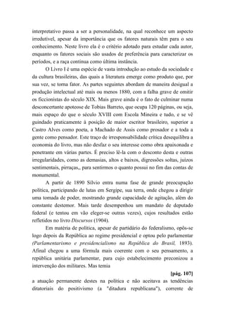 interpretativo passa a ser a personalidade, na qual reconhece um aspecto
irredutível, apesar da importância que os fatores naturais têm para o seu
conhecimento. Neste livro ela é o critério adotado para estudar cada autor,
enquanto os fatores sociais são usados de preferência para caracterizar os
períodos, e a raça continua como última instância.
O Livro I é uma espécie de vasta introdução ao estudo da sociedade e
da cultura brasileiras, das quais a literatura emerge como produto que, por
sua vez, se torna fator. As partes seguintes abordam de maneira desigual a
produção intelectual até mais ou menos 1880, com a falha grave de omitir
os ficcionistas do século XIX. Mais grave ainda é o fato de culminar numa
desconcertante apoteose de Tobias Barreto, que ocupa 120 páginas, ou seja,
mais espaço do que o século XVIII com Escola Mineira e tudo, e se vê
guindado praticamente à posição de maior escritor brasileiro, superior a
Castro Alves como poeta, a Machado de Assis como prosador e a toda a
gente como pensador. Este traço de irresponsabilidade crítica desequilibra a
economia do livro, mas não desfaz o seu interesse como obra apaixonada e
penetrante em várias partes. É preciso lê-la com o desconto desta e outras
irregularidades, como as demasias, altos e baixos, digressões soltas, juízos
sentimentais, pirraças,, para sentirmos o quanto possui no fim das contas de
monumental.
A partir de 1890 Sílvio entra numa fase de grande preocupação
política, participando de lutas em Sergipe, sua terra, onde chegou a dirigir
uma tomada de poder, mostrando grande capacidade de agitação, além do
constante destemor. Mais tarde desempenhou um mandato de deputado
federal (e tentou em vão eleger-se outras vezes), cujos resultados estão
refletidos no livro Discursos (1904).
Em matéria de política, apesar de partidário do federalismo, opôs-se
logo depois da República ao regime presidencial e optou pelo parlamentar
(Parlamentarismo e presidencialismo na República do Brasil, 1893).
Afinal chegou a uma fórmula mais coerente com o seu pensamento, a
república unitária parlamentar, para cujo estabelecimento preconizou a
intervenção dos militares. Mas temia
[pág. 107]
a atuação permanente destes na política e não aceitava as tendências
ditatoriais do positivismo (a "ditadura republicana"), corrente de
 