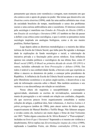 pensamento que atacou com veemência e coragem, num momento em que
ela contava com o apoio de grupos no poder. São temas que desenvolve em
Doutrina contra doutrina (1894), onde faz uma análise arbitrária mas vivaz
da sociedade brasileira do tempo, manifestando o senso dos problemas
sociais e uma curiosa ambivalência ante o socialismo. O interesse crescente
pela sociologia é manifesto nos Estudos de Filosofia do Direito (1895) e
nos Ensaios de sociologia e literatura (1901 ) E também no fato de passar
a definir a sua crítica como sociológica, o que é correto se pensarmos numa
sociologia inspirada em analogias biológicas, como a do seu mestre
predileto, Herbert Spencer.
Logo depois adota as diretrizes metodológicas e a maioria das idéias
teóricas da Escola da Ciência Social, que tinha para lhe agradar o destaque
dado às explicações de fundo mesológico e racial, a valorização da
iniciativa privada e a fascinação pelos povos nórdicos. Essa influência
aparece nos estudos políticos e sociológicos da sua última fase, como O
Brasil social (1907), O Brasil na primeira década do século XX (1911) e
outros, incluídos sobretudo no livro Provocações e debates (1910). Em
todos é notável a sua combatividade lúcida, a bravura com que exprimia as
idéias e atacava os detentores do poder, a começar pelos presidentes da
República. A influência da Escola da Ciência Social acentuou o seu apreço
pelo liberalismo econômico e os países anglo-saxões, e desenvolveu a sua
sede de informação concreta sobre o Brasil. Mas também acentuou o seu
racismo e a sua desconfiança em relação ao socialismo.
Nessa altura ele requintou a susceptibilidade e conseqüente
agressividade, alastrando os escritos de reivindicações, aumentando a
mania de perseguição e a má vontade em relação aos confrades, chegando,
ele que escreveu poucos livros organicamente concebidos e muitas
coleções de artigos, a publicar dois, bem volumosos, A América Latina e A
pátria portuguesa (ambos de 1906), para atacar outros de títulos iguais,
respectivamente de Manuel Bonfim e Teófilo Braga. Não faltaram ataques
e revides contra ele, inclusive um muito digno e firme de José Veríssimo
em 1907: "Sobre alguns conceitos do Sr. Sílvio Romero" e "Post-scriptum",
incluídos no livro O que é literatura? Superando a si mesmo em violência e
desabrimento, Sílvio replica nas Zeverissimações ineptas da crítica (1909),
replicando a Laudelino Freire, em Minhas contradições (1914), o seu
 