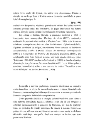 último livro, onde não trepida em. entrar pela obscenidade. Chama a
atenção na sua longa faina polêmica a quase completa esterilidade, o gasto
inútil de energia digna de
[pág. 108]
melhor uso. Enquanto a violência genérica no terreno das idéias e no da
denúncia político-social foi construtiva, os pegas individuais não foram
além da exibição quase sempre constrangedora de vaidade e grosseria.
Em crítica e história literária, a produção posterior a 1890 é
importante: duas monografias, Machado de Assis (1897), verdadeira
catástrofe do ponto de vista crítico, e Martins Pena (1901), onde levou ao
máximo a concepção mecânica da obra literária como cópia da sociedade;
algumas coletâneas de artigos, notadamente Novos estudos de literatura
contemporânea (1898) e Outros estudos de literatura contemporânea
(1905); o Compêndio de História da Literatura Brasileira (1906), em
colaboração com João Ribeiro; algumas das suas amadas sínteses, como
"Literatura 1500-1900", no Livro do Centenário (1900), e Quadro sintético
da evolução dos gêneros na literatura brasileira (1911); e a última palavra
(confusa, inconclusiva) sobre o seu conceito de crítica: "Da crítica e sua
exata definição", na Revista Americana (1909).
3
Resumida a carreira intelectual, tentemos discriminar de maneira
mais sistemática os níveis da sua realização como crítico e historiador da
literatura, começando pelas idéias que fundamentam a sua compreensão da
literatura em geral e da brasileira em particular.
Como pretendia analisar a situação cultural brasileira, com vistas a
uma reforma intelectual, ligada à reforma social, ele se viu obrigado a
estender demasiadamente o conceito de literatura, até fazê-la englobar
todos os produtos de criação espiritual, da ciência à música. Embora na
prática tivesse diferenciado devidamente os setores aos quais se dedicou
(filosofia, sociologia, etnografia, folclore), sempre os incluía nos seus
panoramas literários.
 