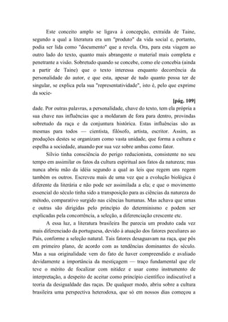 Este conceito amplo se ligava à concepção, extraída de Taine,
segundo a qual a literatura era um "produto" da vida social e, portanto,
podia ser lida como "documento" que a revela. Ora, para esta viagem ao
outro lado do texto, quanto mais abrangente o material mais completa e
penetrante a visão. Sobretudo quando se concebe, como ele concebia (ainda
a partir de Taine) que o texto interessa enquanto decorrência da
personalidade do autor, e que esta, apesar de tudo quanto possa ter de
singular, se explica pela sua "representatividade", isto é, pelo que exprime
da socie-
[pág. 109]
dade. Por outras palavras, a personalidade, chave do texto, tem ela própria a
sua chave nas influências que a moldaram de fora para dentro, provindas
sobretudo da raça e da conjuntura histórica. Estas influências são as
mesmas para todos — cientista, filósofo, artista, escritor. Assim, as
produções destes se organizam como vasta unidade, que forma a cultura e
espelha a sociedade, atuando por sua vez sobre ambas como fator.
Sílvio tinha consciência do perigo reducionista, consistente no seu
tempo em assimilar os fatos da cultura espiritual aos fatos da natureza; mas
nunca abriu mão da idéia segundo a qual as leis que regem uns regem
também os outros. Escreveu mais de uma vez que a evolução biológica é
diferente da literária e não pode ser assimilada a ela; e que o movimento
essencial do século tinha sido a transposição para as ciências da natureza do
método, comparativo surgido nas ciências humanas. Mas achava que umas
e outras são dirigidas pelo princípio do determinismo e podem ser
explicadas pela concorrência, a seleção, a diferenciação crescente etc.
A essa luz, a literatura brasileira lhe parecia um produto cada vez
mais diferenciado da portuguesa, devido à atuação dos fatores peculiares ao
País, conforme a seleção natural. Tais fatores desaguavam na raça, que pôs
em primeiro plano, de acordo com as tendências dominantes do século.
Mas a sua originalidade vem do fato de haver compreendido e avaliado
devidamente a importância da mestiçagem — traço fundamental que ele
teve o mérito de focalizar com nitidez e usar como instrumento de
interpretação, a despeito de aceitar como princípio científico indiscutível a
teoria da desigualdade das raças. De qualquer modo, abriu sobre a cultura
brasileira uma perspectiva heterodoxa, que só em nossos dias começou a
 