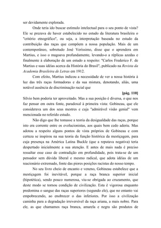 ser devidamente explorada.
Onde teria ido buscar estímulo intelectual para o seu ponto de vista?
Ele se prezava de haver estabelecido no estudo da literatura brasileira o
"critério etnográfico", ou seja, a interpretação baseada no estudo da
contribuição das raças que compõem a nossa população. Mais de um
contemporâneo, sobretudo José Veríssimo, disse que o aprendera em
Martius, e isso o magoava profundamente, levando-o a réplicas azedas e
finalmente à elaboração de um estudo a respeito: "Carlos Frederico F. de
Martius e suas idéias acerca da História do Brasil", publicado na Revista da
Academia Brasileira de Letras em 1912.
Com efeito, Martius indicou a necessidade de ver a nossa história à
luz das três raças formadoras e da sua mistura, denotando, aliás, uma
notável ausência de discriminação racial que
[pág. 110]
Sílvio bem poderia ter aproveitado. Mas a sua posição é diversa, o que nos
faz pensar em outra fonte, paradoxal à primeira vista: Gobineau, que ele
considerava um dos seus mestres e cuja "admirável visão genial" vem
mencionada no referido estudo.
Não digo que lhe tomasse a teoria da desigualdade das raças, porque
isto era corrente entre os evolucionistas, aos quais bem cedo aderiu. Mas
adotou a respeito alguns pontos de vista próprios de Gobineau e com
certeza se inspirou na sua teoria da função histórica da mestiçagem, para
cuja presença na América Latina Buckle (que a reputava negativa) teria
despertado inicialmente a sua atenção. E antes de mais nada é preciso
ressaltar esse caso de contradição em profundidade, pois trata-se de um
pensador sem dúvida liberal e mesmo radical, que adota idéias de um
reacionário extremado, fonte das piores posições racistas do nosso tempo.
No seu livro cheio de encanto e veneno, Gobineau estabelece que a
mestiçagem foi inevitável, porque a raça branca superior inicial
(hipotética), sendo pouco numerosa, viu-se obrigada ao cruzamento, que
deste modo se tornou condição de civilização. Esta é vigorosa enquanto
predomina o sangue das raças superiores (segundo ele), que no entanto vai
empobrecendo, ao enobrecer o das inferiores. Por isso a civilização
caminha para a degradação irreversível da raça ariana, a mais nobre. Para
ele, as que chamamos raça branca, amarela e negra são produtos de
 