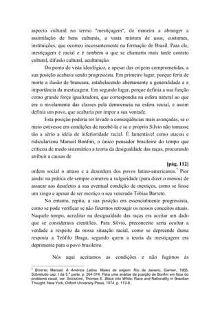 aspecto cultural no termo "mestiçagem", de maneira a abranger a
assimilação de bens culturais, a vasta mistura de usos, costumes,
instituições, que ocorreu incessantemente na formação do Brasil. Para ele,
mestiçagem é racial e é também o que se chamaria mais tarde contato
cultural, difusão cultural, aculturação.
Do ponto de vista ideológico, e apesar das origens comprometidas, a
sua posição acabava sendo progressista. Em primeiro lugar, porque feria de
morte a ilusão de brancura, estabelecendo abertamente a generalidade e a
importância da mestiçagem. Em segundo lugar, porque definia a sua função
como grande força igualizadora, que correspondia na esfera natural ao que
era o nivelamento das classes pela democracia na esfera social, e assim
definia um povo, que acabaria por impor a sua vontade.
Esta posição poderia ter levado a conseqüências mais avançadas, se o
meio estivesse em condições de recebê-la e se o próprio Sílvio não tomasse
tão a sério a idéia de inferioridade racial. É lamentável como atacou e
ridicularizou Manuel Bonfim, o único pensador brasileiro do tempo que
criticou de modo sistemático a teoria da desigualdade das raças, procurando
atribuir a causas de
[pág. 112]
ordem social o atraso e a desordem dos povos latino-americanos.7
Pior
ainda: na prática ele sempre cometeu a vulgaridade (para dizer o menos) de
assacar aos desafetos a sua eventual condição de mestiços, como se fosse
um xingo e apesar de ser mestiço o seu venerado Tobias Barreto.
No entanto, repito, a sua posição era essencialmente progressista,
como se pode verificar se não fizermos retroagir os nossos conceitos atuais.
Naquele tempo, acreditar na desigualdade das raças era aceitar um dado
que se considerava científico. Para Sílvio, preconceito seria ocultar a
verdade a respeito da nossa situação racial, como se depreende duma
resposta a Teófilo Braga, segundo quem a teoria da mestiçagem era
deprimente para o povo brasileiro.
Nós aqui aceitamos as condições e não fugimos às
7
BONFIM, Manoel. A América Latina. Males de origem. Rio de Janeiro, Garnier, 1905.
Sobretudo cap. I da 5.
a
parte, p. 264-314. Para uma análise da posição de Bonfim em face do
problema racial, ver: SKIDMORE, Thomas E. Black into White; Race and Nationality in Brazilian
Thought. New York, Oxford University Press, 1974. p. 113-8.
 