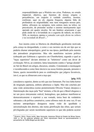 responsabilidades que a História nos criou. Podemos, no estudo
imparcial, objetivo, que fazemos de nossas origens e
procedências, em respeito à verdade científica, mostrar,
confessar, aqui ou ali, alguma fraqueza, alguma falta de
profundeza ou originalidade; mas nem renegamos nossos pais,
índios, africanos ou europeus, nem caímos mais na tolice, no
preconceito, de pretender ocultar o enorme mestiçamento aqui
operado em quatro séculos. Só um fanático arianizante é que
pode ainda ter a leviandade ou a cegueira de reduzir, no século
XIX, os mestiços, apenas a camadas sem ação direta na cultura
e na sociedade do Brasil!... 8
Isso mostra como se libertava da obnubilação geralmente motivada
pela crença na desigualdade, e como o seu racismo era de um tipo que se
poderia chamar antropológico, geral na sua época, partilhado pela maioria
dos pensadores progressistas. Mas não manifestou racismo político
(esboçado por Gobineau e agressivo em Chamberlain), segundo o qual as
"raças superiores" deviam dominar as "inferiores" como um dever de
civilização. Sílvio, ao contrário, lutou tenazmente contra o "perigo alemão"
no Sul do Brasil em artigos, discursos, estudos. Constatando a mestiçagem
e reconhecendo-a como fator decisivo na nossa história passada, presente e
futura, queria encaminhá-la para as combinações que julgava favoráveis,
isto é, as que se efetuavam com a raça que
[pág. 113]
considerava superior, dentre as três que nos formaram. Por isso tinha horror
da imigração japonesa, embora admirasse o Japão. Mas não concluía por
uma visão aristocrática (como posteriormente Oliveira Viana); desejava a
fraternização das raças pela "boa" mistura, a fim de que o Brasil chegasse a
ter um povo etnicamente estável, homogêneo, que pudesse manifestar-se
democraticamente e exprimir a sua vontade, única base da verdadeira
soberania e da política construtiva, como afirmou mais de uma vez, O seu
racismo antropológico desaguava numa visão de igualdade e
universalização dos direitos, não numa glorificação das elites, que seriam
privilegiadas por serem racialmente superiores (o que não poderia ocorrer
8
ROMERO, Sílvio. Passe recibo. Belo Horizonte, Imprensa Oficial do Estado de Minas Gerais,
1904. p. 54. As palavras grifadas por Sílvio reproduzem literal ou aproximadamente o
pensamento de Teófilo Braga que ele refuta.
 