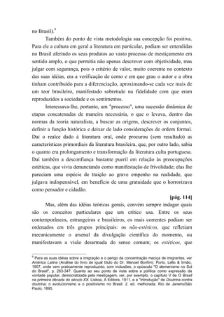 no Brasil).9
Também do ponto de vista metodologia sua concepção foi positiva.
Para ele a cultura em geral a literatura em particular, podiam ser entendidas
no Brasil aferindo os seus produtos ao vasto processo de mestiçamento em
sentido amplo, o que permitia não apenas descrever com objetividade, mas
julgar com segurança, pois o critério de valor, muito coerente no contexto
das suas idéias, era a verificação de como e em que grau o autor e a obra
tinham contribuído para a diferenciação, aproximando-se cada vez mais de
um teor brasileiro, manifestado sobretudo na fidelidade com que eram
reproduzidos a sociedade e os sentimentos.
Interessava-lhe, portanto, um "processo", uma sucessão dinâmica de
etapas concatenadas de maneira necessária, o que o levava, dentro das
normas da teoria naturalista, a buscar as origens, descrever os conjuntos,
definir a função histórica e deixar de lado considerações de ordem formal.
Daí o realce dado à literatura oral, onde procurou (sem resultado) as
características primordiais da literatura brasileira, que, por outro lado, sabia
o quanto era prolongamento e transformação da literatura culta portuguesa.
Daí também a desconfiança bastante pueril em relação às preocupações
estéticas, que vivia denunciando como manifestação de frivolidade; elas lhe
pareciam uma espécie de traição ao grave empenho na realidade, que
julgava indispensável, em benefício de uma gratuidade que o horrorizava
como pensador e cidadão.
[pág. 114]
Mas, além das idéias teóricas gerais, convém sempre indagar quais
são os conceitos particulares que um crítico usa. Entre os seus
contemporâneos, estrangeiros e brasileiros, os mais correntes podiam ser
ordenados em três grupos principais: os não-estéticos, que refletiam
mecanicamente o arsenal da divulgação científica do momento, ou
manifestavam a visão desarmada do senso comum; os estéticos, que
9
Para as suas idéias sobre a imigração e o perigo da concentração maciça de imigrantes, ver
América Latina (Análise do livro de igual título do Dr. Manoel Bonfim). Porto, Lello & Irmão,
1907, onde vem praticamente reproduzido, com inclusões, o opúsculo "O alemanismo no Sul
do Brasil", p. 263-347. Quanto ao seu ponto de vista sobre a política como expressão da
vontade popular, democratizada pela mestiçagem, ver, por exemplo, o capítulo V de O Brasil
na primeira década do século XX. Lisboa, A Editora, 1911, e a "Introdução" de Doutrina contra
doutrina; o evolucionismo e o positivismo no Brasil. 2. ed. melhorada. Rio de Janeiro/São
Paulo, 1895.
 