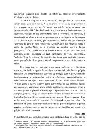 denotavam interesse pelo mundo específico da obra; os propriamente
técnicos, relativos à fatura.
No Brasil daquele tempo, quase só Araripe Júnior manifestou
sensibilidade para os últimos. Veja-se entre outros exemplos possíveis o
seu interesse pelos modos de narrar, no estudo sobre o conto em
Movimento de 1893.10
Em José Veríssimo encontramos freqüentemente os
segundos, visíveis na sua preocupação com a coerência da narrativa, a
organização dá obra, a lógica do personagem, a pertinência da linguagem
— o que se pode verificar, por exemplo, na análise do que chama a
"estrutura do caráter" num romance de Afonso Celso, nas reflexões sobre o
estilo de Coelho Neto, ou a propósito de estudos sobre a língua
portuguesa.11
Em Sílvio Romero ocorrem quase só os conceitos não-
estéticos, como: fidelidade ao real, sentimento da vida, sinceridade,
"valentia" (isto é, validade) da emoção, função nacional do texto e outros,
numa preferência nítida pelo conteúdo expresso e o seu efeito sobre o
leitor.
Tais conceitos correspondem a um certo modo de ver a literatura
como se, no fundo, e apesar de ressalvas em contrário, ela fosse a própria
realidade. Daí uma permanente conversa de aferição com o leitor, chamado
implicitamente a testemunhar sobre a eficiência, verossimilhança e
fidelidade ao real que o texto apresenta. É como se o crítico dissesse:
"Vejam como o autor é sincero, como corresponde ao que sentimos nessas
circunstâncias; verifiquem como retrata exatamente os costumes, como a
sua obra parece a própria realidade que experimentamos; notem como é
corajoso, patriota, amigo do saber". Estas e outras maneiras de apresentar o
texto abundam em Sílvio, mostrando de que maneira ele deslizava para fora
da literatura, interessado no seu cunho de visão do País, em particular, e da
realidade em geral. Daí um vocabulário crítico pouco imaginoso e pouco
preciso, oscilando entre o uso da terminologia científica em moda e o
palpite coloquial, traduzido
[pág. 115]
freqüentemente por uma desconversa, uma verdadeira fuga ao texto, que no
10
ARARIPE JÚNIOR, T. A. Literatura Brasileira. Movimento de 1893. Crepúsculo dos Povos. Rio
de Janeiro, Empresa Democrática Editora, 1896. p. 1dcx13 et seqs.
11
VERÍSSIMO, José. Estudos de literatura brasileira. Rio de Janeiro, Garnier, 1901-1907. 6 v., v.
I. p. 237-40 e 247-50; v. 6, p. 47-133.
 