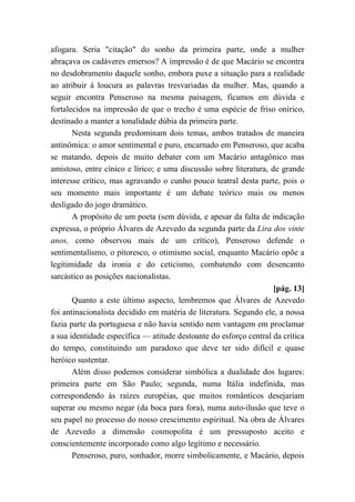 afogara. Seria "citação" do sonho da primeira parte, onde a mulher
abraçava os cadáveres emersos? A impressão é de que Macário se encontra
no desdobramento daquele sonho, embora puxe a situação para a realidade
ao atribuir à loucura as palavras tresvariadas da mulher. Mas, quando a
seguir encontra Penseroso na mesma paisagem, ficamos em dúvida e
fortalecidos na impressão de que o trecho é uma espécie de friso onírico,
destinado a manter a tonalidade dúbia da primeira parte.
Nesta segunda predominam dois temas, ambos tratados de maneira
antinômica: o amor sentimental e puro, encarnado em Penseroso, que acaba
se matando, depois de muito debater com um Macário antagônico mas
amistoso, entre cínico e lírico; e uma discussão sobre literatura, de grande
interesse crítico, mas agravando o cunho pouco teatral desta parte, pois o
seu momento mais importante é um debate teórico mais ou menos
desligado do jogo dramático.
A propósito de um poeta (sem dúvida, e apesar da falta de indicação
expressa, o próprio Álvares de Azevedo da segunda parte da Lira dos vinte
anos, como observou mais de um crítico), Penseroso defende o
sentimentalismo, o pitoresco, o otimismo social, enquanto Macário opõe a
legitimidade da ironia e do ceticismo, combatendo com desencanto
sarcástico as posições nacionalistas.
[pág. 13]
Quanto a este último aspecto, lembremos que Álvares de Azevedo
foi antinacionalista decidido em matéria de literatura. Segundo ele, a nossa
fazia parte da portuguesa e não havia sentido nem vantagem em proclamar
a sua identidade específica — atitude destoante do esforço central da crítica
do tempo, constituindo um paradoxo que deve ter sido difícil e quase
heróico sustentar.
Além disso podemos considerar simbólica a dualidade dos lugares:
primeira parte em São Paulo; segunda, numa Itália indefinida, mas
correspondendo às raízes européias, que muitos românticos desejariam
superar ou mesmo negar (da boca para fora), numa auto-ilusão que teve o
seu papel no processo do nosso crescimento espiritual. Na obra de Álvares
de Azevedo a dimensão cosmopolita é um pressuposto aceito e
conscientemente incorporado como algo legítimo e necessário.
Penseroso, puro, sonhador, morre simbolicamente, e Macário, depois
 
