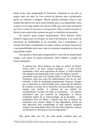 fundo revela certa incapacidade de focalizá-lo. Abundam na sua obra os
artigos onde um autor ou livro servem de pretexto para considerações
gerais ou reflexões à margem. Mesmo quando conseguia fixar-se num
assunto não deixava de usá-lo como estímulo para a sua loquacidade, como
se pode ver no longo estudo Luís Murat (1890), que mais tarde incorporou
aos Novos estudos de literatura contemporânea. Nele, a análise do poeta se
dissolve num ensaio sobre a poesia em geral e a brasileira em particular.
De maneira quase sempre decepcionante, Sílvio Romero crítico
literário é alguém que só consegue ver, para lá da literatura, o seu cunho de
documento da sensibilidade ou da sociedade, com a conseqüente e já
referida birra pelas considerações de ordem estética, no fundo inacessíveis
à sua insensibilidade neste setor e que ele costumava enquadrar na chave da
masturbação mental.
Esta questão é básica para compreendê-lo e tem sido levantada desde
sempre, com maior ou menor pertinência. Sílvio Rabelo a propõe em
termos adequados:
É possível que Sílvio Romero, de todos os críticos do Brasil,
tivesse sido e de mais extensa erudição — o que tivesse
assimilado a mais vasta experiência de leitura. À crítica literária
não repugna uma preparação como a que ele chegou a possuir —
certamente maior que a de Araripe Júnior e a de José Veríssimo.
Entretanto, toda essa soma de conhecimentos teria de ser mal-
utilizada, à falta de qualidades propriamente artísticas. Sempre
que se apresentava a oportunidade para a discussão de doutrina,
de sistemas e escolas, ele se afirmaria com desembaraço e quase
sempre com lucidez. A estrutura do seu espírito foi
coerentemente a mesma em todos os momentos — um espírito
.geométrico que, por ausência de imaginação, se deixou
comprimir dentro do já experimentado, do já discutido — da
experiência feita em idéias e soluções que não se cansava de
manipular com sensual volúpia. O que dependesse, porém, de
uma apreensão pela sensibilidade ou pela intuição escaparia
sempre à sua capacidade crítica. Por isso, Sílvio Romero cometeu
em literatura os mais graves erros de julgamento.12
Mas quem sabe isso foi até certo ponto condição para ele
12
RABELO, Sílvio. Itinerário de Sílvio Romero. Rio de Janeiro, José Olympio, 1944. p. 94-5.
 