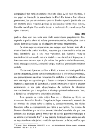 compreender tão bem a literatura como fato social e, no caso brasileiro, o
seu papel na formação da consciência do País? Ele tinha a desconfiança
permanente dos que só aceitam a palavra literária quando justificada por
um empenho ético, religioso, político ou disfarçada de outra coisa: ciência,
filosofia, sociologia. Em sentido jocoso e totalmente diverso de acepções
agora em moda,
[pág. 116]
pode-se dizer que esta seria uma visão carnavalesca propriamente dita,
segundo a qual as obras só valem quando mascaradas, disfarçadas com o
severo dominó ideológico ou os arlequins de variado pragmatismo.
Se ainda aqui o compararmos aos colegas que formam com ele a
tríade clássica da crítica brasileira, veremos que o vocabulário deles era
mais satisfatório que o seu. José Veríssimo, por exemplo, refere-se
constantemente ao mundo moral e social — mas também à linguagem, e
isto com uma abertura que o põe acima dos puristas então dominantes,
numa preocupação que é, ao mesmo tempo, estética e gramatical no melhor
sentido.
No entanto, é preciso creditar a Sílvio a intensa atividade profilática
contra a hipérbole, contra a atitude embasbacada e o louvor indiscriminado,
que predominavam na crítica romântica. Ele acidulou o vocabulário, adotou
uma estratégia de agressão que o levava a comparar incessantemente a
literatura à realidade do quotidiano, e assim estimulava o leitor a encarar
criticamente o seu país, despertando-o da modorra de otimismo
convencional em que o mergulhara a ideologia patrioteira dominante. Isso,
a despeito de ser ele próprio um patriota exaltado.
Essa questão de estilo crítico leva às — técnicas de Sílvio no
tratamento da matéria literária. Em primeiro lugar, nota-se nele a convicção
do primado da síntese sobre a análise e, conseqüentemente, das visões
históricas sobre o esmiuçamento dos fatos e dos textos. No resumo da
literatura brasileira que escreveu para o Livro do Centenário, diz que para
estudar a sua evolução geral é preciso pôr de lado as questões de erudição e
de crítica propriamente dita13
, o que permite distinguir quais eram para ele
os aspectos da sua disciplina: erudição, que fornece os dados; análise, que
13
ROMERO, Sílvio. A literatura, 1500-1900. In: —. Livro do Centenário. Rio de Janeiro, Imprensa
Nacional, 1900. 4 v., v. I, p. 3.
 