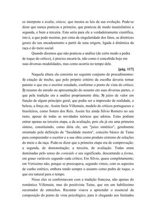 os interpreta e avalia; síntese, que mostra as leis da sua evolução. Pode-se
dizer que nunca praticou a primeira, que praticou de modo insatisfatório a
segunda, e bem a terceira. Esta seria para ele a verdadeiramente científica,
isto é, a que pode mostrar, por cima da singularidade dos fatos, as diretrizes
gerais do seu encadeamento a partir de uma origem, ligada à dinâmica da
raça e do meio social.
Quando dizemos que não praticou a análise (de certo modo a pedra
de toque do crítico), é preciso encará-la, não como é concebida hoje em
suas diversas modalidades, mas como ocorria no tempo dele.
[pág. 117]
Naquela altura ela consistia no seguinte conjunto de procedimentos:
1) citação de trecho, que pelo próprio critério da escolha deveria tornar
patente o que era o escritor estudado, conforme o ponto de vista do crítico;
2) resumo do enredo ou apresentação do assunto em suas diversas partes, o
que pela tradição era a análise propriamente dita; 3) juízo de valor em
função de algum princípio geral, que podia ser a impressão de realidade, a
beleza, a força etc. Assim fazia Villemain, modelo de críticos portugueses e
brasileiros, como Sotero dos Reis. Assim fez ainda Sílvio Romero no seu
rasto, apesar de todas as novidades teóricas que adotou. Estas podiam
entrar apenas na terceira etapa, a da avaliação, pois ela já era uma primeira
síntese, constituindo, como diria ele, um "juízo sintético", geralmente
orientado pela definição da "faculdade mestra", conceito básico de Taine
para compreender o escritor e a sua obra como produto extremo de seleções
do meio e da raça. Pode-se dizer que a primeira etapa era de comprovação;
a segunda, de demonstração; a terceira, de avaliação. Todas eram
dominadas pelo senso do conteúdo e seu significado, descartando a forma,
em graus variáveis segundo cada crítico; Em Sílvio, quase completamente;
em Veríssimo não, porque se preocupava, segundo vimos, com os aspectos
de cunho estético, embora tendo sempre o assunto como pedra de toque, o
que era natural para o tempo.
Nisso eles se conformavam com a tradição francesa, não apenas do
romântico Villemain, mas do positivista Taine, que era um habilíssimo
recontador de entrechos. Recontar visava a apreender o essencial da
composição do ponto de vista psicológico, para ir chegando aos limitados
 