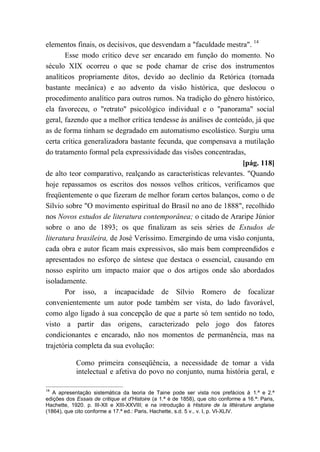 elementos finais, os decisivos, que desvendam a "faculdade mestra". 14
Esse modo crítico deve ser encarado em função do momento. No
século XIX ocorreu o que se pode chamar de crise dos instrumentos
analíticos propriamente ditos, devido ao declínio da Retórica (tornada
bastante mecânica) e ao advento da visão histórica, que deslocou o
procedimento analítico para outros rumos. Na tradição do gênero histórico,
ela favoreceu, o "retrato" psicológico individual e o "panorama" social
geral, fazendo que a melhor crítica tendesse às análises de conteúdo, já que
as de forma tinham se degradado em automatismo escolástico. Surgiu uma
certa crítica generalizadora bastante fecunda, que compensava a mutilação
do tratamento formal pela expressividade das visões concentradas,
[pág. 118]
de alto teor comparativo, realçando as características relevantes. "Quando
hoje repassamos os escritos dos nossos velhos críticos, verificamos que
freqüentemente o que fizeram de melhor foram certos balanços, como o de
Sílvio sobre "O movimento espiritual do Brasil no ano de 1888", recolhido
nos Novos estudos de literatura contemporânea; o citado de Araripe Júnior
sobre o ano de 1893; os que finalizam as seis séries de Estudos de
literatura brasileira, de José Veríssimo. Emergindo de uma visão conjunta,
cada obra e autor ficam mais expressivos, são mais bem compreendidos e
apresentados no esforço de síntese que destaca o essencial, causando em
nosso espírito um impacto maior que o dos artigos onde são abordados
isoladamente.
Por isso, a incapacidade de Sílvio Romero de focalizar
convenientemente um autor pode também ser vista, do lado favorável,
como algo ligado à sua concepção de que a parte só tem sentido no todo,
visto a partir das origens, caracterizado pelo jogo dos fatores
condicionantes e encarado, não nos momentos de permanência, mas na
trajetória completa da sua evolução:
Como primeira conseqüência, a necessidade de tomar a vida
intelectual e afetiva do povo no conjunto, numa história geral, e
14
A apresentação sistemática da teoria de Taine pode ser vista nos prefácios à 1.ª e 2.ª
edições dos Essais de critique et d'Histoire (a 1.ª é de 1858), que cito conforme a 16.ª: Paris,
Hachette, 1920. p. III-XII e XIII-XXVIII; e na introdução à Histoire de la littérature anglaise
(1864), que cito conforme a 17.ª ed.: Paris, Hachette, s.d. 5 v., v. I, p. VI-XLIV.
 
