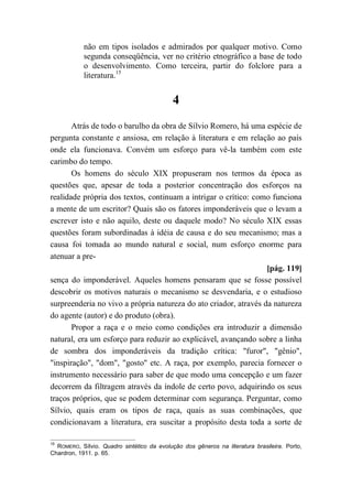 não em tipos isolados e admirados por qualquer motivo. Como
segunda conseqüência, ver no critério etnográfico a base de todo
o desenvolvimento. Como terceira, partir do folclore para a
literatura.15
4
Atrás de todo o barulho da obra de Sílvio Romero, há uma espécie de
pergunta constante e ansiosa, em relação à literatura e em relação ao país
onde ela funcionava. Convém um esforço para vê-la também com este
carimbo do tempo.
Os homens do século XIX propuseram nos termos da época as
questões que, apesar de toda a posterior concentração dos esforços na
realidade própria dos textos, continuam a intrigar o crítico: como funciona
a mente de um escritor? Quais são os fatores imponderáveis que o levam a
escrever isto e não aquilo, deste ou daquele modo? No século XIX essas
questões foram subordinadas à idéia de causa e do seu mecanismo; mas a
causa foi tomada ao mundo natural e social, num esforço enorme para
atenuar a pre-
[pág. 119]
sença do imponderável. Aqueles homens pensaram que se fosse possível
descobrir os motivos naturais o mecanismo se desvendaria, e o estudioso
surpreenderia no vivo a própria natureza do ato criador, através da natureza
do agente (autor) e do produto (obra).
Propor a raça e o meio como condições era introduzir a dimensão
natural, era um esforço para reduzir ao explicável, avançando sobre a linha
de sombra dos imponderáveis da tradição crítica: "furor", "gênio",
"inspiração", "dom", "gosto" etc. A raça, por exemplo, parecia fornecer o
instrumento necessário para saber de que modo uma concepção e um fazer
decorrem da filtragem através da índole de certo povo, adquirindo os seus
traços próprios, que se podem determinar com segurança. Perguntar, como
Sílvio, quais eram os tipos de raça, quais as suas combinações, que
condicionavam a literatura, era suscitar a propósito desta toda a sorte de
15
ROMERO, Sílvio. Quadro sintético da evolução dos gêneros na literatura brasileira. Porto,
Chardron, 1911. p. 65.
 