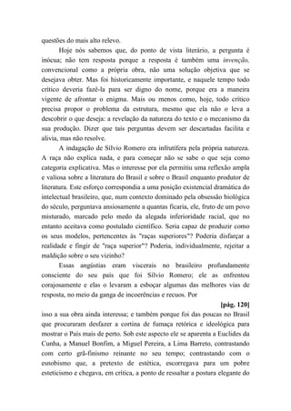 questões do mais alto relevo.
Hoje nós sabemos que, do ponto de vista literário, a pergunta é
inócua; não tem resposta porque a resposta é também uma invenção,
convencional como a própria obra, não uma solução objetiva que se
desejava obter. Mas foi historicamente importante, e naquele tempo todo
crítico deveria fazê-la para ser digno do nome, porque era a maneira
vigente de afrontar o enigma. Mais ou menos como, hoje, todo crítico
precisa propor o problema da estrutura, mesmo que ela não o leva a
descobrir o que deseja: a revelação da natureza do texto e o mecanismo da
sua produção. Dizer que tais perguntas devem ser descartadas facilita e
alivia, mas não resolve.
A indagação de Sílvio Romero era infrutífera pela própria natureza.
A raça não explica nada, e para começar não se sabe o que seja como
categoria explicativa. Mas o interesse por ela permitiu uma reflexão ampla
e valiosa sobre a literatura do Brasil e sobre o Brasil enquanto produtor de
literatura. Este esforço correspondia a uma posição existencial dramática do
intelectual brasileiro, que, num contexto dominado pela obsessão biológica
do século, perguntava ansiosamente a quantas ficaria, ele, fruto de um povo
misturado, marcado pelo medo da alegada inferioridade racial, que no
entanto aceitava como postulado científico. Seria capaz de produzir como
os seus modelos, pertencentes às "raças superiores"? Poderia disfarçar a
realidade e fingir de "raça superior"? Poderia, individualmente, rejeitar a
maldição sobre o seu vizinho?
Essas angústias eram viscerais no brasileiro profundamente
consciente do seu país que foi Sílvio Romero; ele as enfrentou
corajosamente e elas o levaram a esboçar algumas das melhores vias de
resposta, no meio da ganga de incoerências e recuos. Por
[pág. 120]
isso a sua obra ainda interessa; e também porque foi das poucas no Brasil
que procuraram desfazer a cortina de fumaça retórica e ideológica para
mostrar o País mais de perto. Sob este aspecto ele se aparenta a Euclides da
Cunha, a Manuel Bonfim, a Miguel Pereira, a Lima Barreto, contrastando
com certo grã-finismo reinante no seu tempo; contrastando com o
esnobismo que, a pretexto de estética, escorregava para um pobre
esteticismo e chegava, em crítica, a ponto de ressaltar a postura elegante do
 