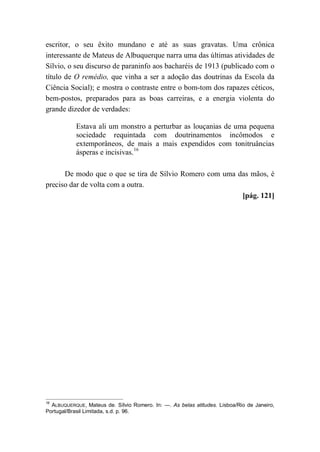 escritor, o seu êxito mundano e até as suas gravatas. Uma crônica
interessante de Mateus de Albuquerque narra uma das últimas atividades de
Sílvio, o seu discurso de paraninfo aos bacharéis de 1913 (publicado com o
título de O remédio, que vinha a ser a adoção das doutrinas da Escola da
Ciência Social); e mostra o contraste entre o bom-tom dos rapazes céticos,
bem-postos, preparados para as boas carreiras, e a energia violenta do
grande dizedor de verdades:
Estava ali um monstro a perturbar as louçanias de uma pequena
sociedade requintada com doutrinamentos incômodos e
extemporâneos, de mais a mais expendidos com tonitruâncias
ásperas e incisivas.16
De modo que o que se tira de Sílvio Romero com uma das mãos, é
preciso dar de volta com a outra.
[pág. 121]
16
ALBUQUERQUE, Mateus de. Sílvio Romero. In: —. As belas atitudes. Lisboa/Rio de Janeiro,
Portugal/Brasil Limitada, s.d. p. 96.
 
