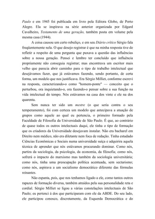 Paulo e em 1945 foi publicada em livro pela Editora Globo, de Porto
Alegre. Ela se inspirava na série anterior organizada por Edgard
Cavalheiro, Testamento de uma geração, também posta em volume pela
mesma casa (1944).
A coisa causou um certo rebuliço, e em seu Diário crítico Sérgio fala
freqüentemente nela. O que desejo registrar é que na minha resposta tive de
refletir a respeito de uma pergunta que puxava a questão das influências
sobre a nossa geração. Pensei e lembro ter concluído que influência
propriamente não conseguia registrar; mas encontrava um escritor mais
velho que parecia abrir caminho para o tipo de trabalho intelectual que
desejávamos fazer, que já estávamos fazendo, sendo portanto, de certa
forma, um modelo que nos justificava. Era Sérgio Milliet, conforme escrevi
na resposta, caracterizando-o como "homem-ponte" — conceito que o
perturbou, ora inquietando-o, ora fazendo-o pensar sobre a sua função na
vida intelectual do tempo. Nós estávamos na casa dos vinte e ele na dos
quarenta.
Sem nunca ter sido um mestre (o que seria contra o seu
temperamento), foi com certeza um modelo que antecipava a atuação de
grupos como aquele ao qual eu pertencia, o primeiro formado pela
Faculdade de Filosofia da Universidade de São Paulo. É que, ao contrário
de quase todos os outros intelectuais daqui, ele tinha o tipo de formação
que os criadores da Universidade desejavam instalar. Não era bacharel em
Direito nem médico, não era diletante nem foca de redação. Tinha estudado
Ciências Econômicas e Sociais numa universidade suíça e adquirira aquela
técnica de aprender que nós estávamos procurando dominar. Como nós,
partira da sociologia, da psicologia, da economia, da filosofia; como nós,
sofrerá o impacto do marxismo mas também da sociologia universitária;
como nós, tinha uma preocupação política acentuada, sem sectarismo;
como nós, aspirava a um socialismo democrático diferente das fórmulas
reinantes.
Não espanta, pois, que nos tenhamos ligado a ele, como tantos outros
rapazes de formação diversa, também atraídos pela sua personalidade reta e
cordial. Sérgio Milliet se ligou a várias constelações intelectuais de São
Paulo; eu pertenci à dos que participaram com ele da ABDE. Do seu lado,
ele participou conosco, discretamente, da Esquerda Democrática e do
 